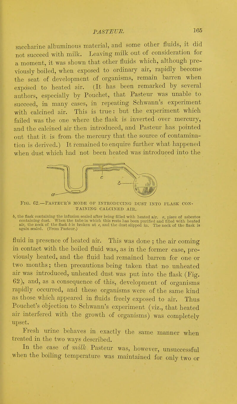 saccharine albuminous material, and some other fluids, it did not succeed with milk. Leaving milk out of consideration for a moment, it was shown that other fluids which, although pre- viously boiled, when exposed to ordinary air, rapidly become the seat of development of organisms, remain barren when exposed to heated air. (It has been remarked by several authors, especially by Pouchet, that Pasteur was unable to succeed, in many cases, in repeating Schwann's experiment with calcined air. This is true: but the experiment which failed was the one where the flask is inverted over mercury, and the calcined air then introduced, and Pasteur has pointed out that it is from the mercury that the source of contamina- tion is derived.) It remained to enquire further what happened when dust which had not been heated was introduced into the Fig. 62.—Pasteur's mode op introditcing dust into flask con- taining CALCINED AIR. 6, the flask containing the infusion sealed after being filled with heated air. a, piece of asbestos containing dust. When the tube in which this rests has been pm-ified and filled with heated ail-, the neck of the flask b is broken at c, and the dust slipped in. The neck of the flask is again sealed. (l?rom Pastern-.) fluid in presence of heated air. This was done ; the air coming in contact with the boiled fluid was, as in the former case, pre- viously heated, and the fluid had remained barren for one or two months; then precautions being taken that no unheated air was introduced, unheated dust was put into the flask (Fig. 62), and, as a consequence of this, development of organisms rapidly occurred, and these organisms were of the same kind as those which appeared in fluids freely exposed to air. Thus Pouchet's objection to Schwann's experiment (viz., that heated air interfered with the growth of organisms) was completely upset. Fresh m-ine behaves in exactly the same manner when treated in the two ways described. In the case of milh Pasteur was, however, unsuccessful when the boiling temperature was maintained for only two or