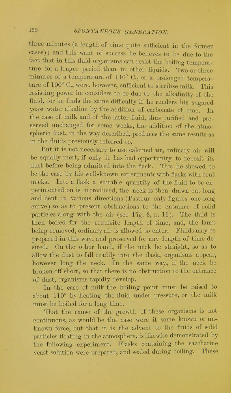 IGG three minutes (a length of time quite sufficient in the former eases); and this want of success he believes to be due to the fact that in this fluid organisms can resist the boiling tempera- ture for a longer period than in other Hquids. Two or three minutes of a temperature of 110° C, or a prolonged tempera- ture of 100° C, were, however, sufficient to sterilise milk. This resisting power he considers to be due to the alkalinity of the fluid, for he finds the same difficulty if he renders his sugared yeast water alkaline by the addition of carbonate of lime. In the case of milk and of the latter fluid, thus purified and pre- served unchanged for some weeks, the addition of the atmo- spheric dust, in the way described, produces the same results as in the fluids previously referred to. But it is not necessary to use calcined air, ordinary air will be equally inert, if only it has had opportunity to deposit its dust before being admitted into the flask. This he showed to be the case by his well-known experiments with flasks with bent necks. Into a flask a suitable quantity of the fluid to be ex- perimented on is introduced, the neck is then drawn out long and bent in various directions (Pastern- only figures one long curve) so as to present obstructions to the entrance of solid particles along with the air (see Fig. 3, p. 16), The fluid is then boiled for the requisite length of time, and, the lamp being removed, ordinary ah is allowed to enter. Fluids may be prepared in this way, and preserved for any length of time de- sired. On the other hand, if the neck be straight, so as to allow the dust to fall readily into the flask, organisms appear, however long the neck. In the same way, if the neck be broken off short, so that there is no obstruction to the entrance of dust, organisms rapidly develop. In the case of milk the boiling point must be raised to about 110 by heating the fluid under pressure, or the milk must be boiled for a long time. That the cause of the growth of these organisms is not continuous, as would be the case were it some known or un- known force, but that it is the advent to the fluids of solid particles floating in the atmosphere, is likewise demonstrated by the following experiment. Flasks containing the saccharine yeast solution were prepared, and sealed dming boiling. These