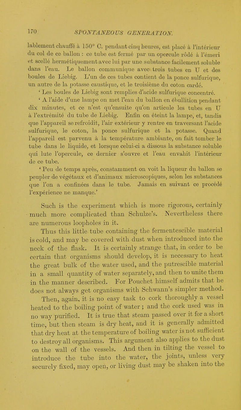 lableinent chauffo a 150° C. pendant cinq beures, est place a rinterieur du col de C8 ballon : ce tube est fermd par un opercule r6d6 a I'emeri e,t scelle hermetiquementaveclui par une substance facilement soluble dans I'eau. Le ballon communique avec trois tubes en U et des boules de liiebig. L'un de ces tubes contient de la ponce sulfurique, un autre de la jjotasse caustique, et le troisi^me du coton carde. ' Les boules de Liebig sont remplies d'acide sulfurique concentre. ' A I'aide d'une lampe on met I'eau du ballon en Ebullition pendant dix minutes, et ce n'est qu'ensuite qu'on articule les tubes en U k Textremite du tiibe de Liebig. Enfin on 6fceint la lampe, et, tandis que I'appareil se refroidit, I'air exterieur y rentre en traversant I'acide sulfurique, le coton, la ponce sulfurique et la potasse. Quand I'appareil est parvenu a la temperature ambiante, on fait tomber le tube dans le liquide, et lorsqiie celui-ci a dissous la substance soluble qui lute I'opercule, ce dernier s'ouvre et I'eau envahit I'interieur de ce tube. * Pen de temps apres, constamment on voit la liqueur du ballon se peupler de vegetaux et d'anima ux microscopiques, selon les substances que Ton a confinees dans le tube. Jamais en suivant ce precede I'experience ne manque.' Such is the experiment which is more rigorous, certainly much more complicated than Schulze's. Nevertheless there are numerous loopholes in it. Thus this little tube containing the fermentescible material is cold, and may be covered with dust when introduced into the neck of the flask. It is certainly strange that, in order to be certain that organisms should develop, it is necessary to heat the great bulk of the water used, and the putrescible material in a small quantity of water separately, and then to unite them in the manner described. For Pouchet himself admits that he does not always get organisms with Schwann's simpler method. Then, again, it is no easy task to cork thoroughly a vessel heated to the boiling point of water ; and the cork used was in no way piirified. It is true that steam passed over it for a short time, but then steam is dry heat, and it is generally admitted that dry heat at the temperature of boiling water is not sufficient to destroy all organisms. This argument also applies to the dust on the wall of the vessels. And then in tilting the vessel to introduce the tube into the water, the joints, unless very secm-ely fixed, may open, or living dust may be shaken into the