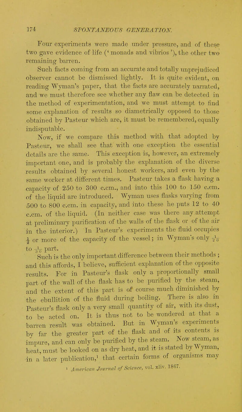 Four experiments were made under pressure, and of these two gave evidence of life (' monads and vibrios '), the other two remaining barren. Such facts coming from an accurate and totally imprejudiced observer cannot be dismissed lightly. It is quite evident, on reading Wyman's paper, that the facts are accurately narrated, and we must therefore see whether any flaw can be detected in the method of experimentation, and we must attempt to find some explanation of results so diametrically opposed to those obtained by Pasteur which are, it must be remembered, equally indisputable. Now, if we compare this method with that adopted by Pasteur, we shall see that with one exception the essential details are the same. This exception is, however, an extremely important one, and is probably the explanation of the diverse results obtained by several honest workers, and even by the same worker at different times. Pasteur takes a flask haAang a capacity of 250 to 300 c.cm., and into this 100 to 150 c.cm. of the liquid are introduced. Wyman uses flasks varj'ing from 500 to 800 c.cm. in capacity, and into these he puts 12 to 40 c.cm. of the liquid. (In neither case was there any attempt at preliminary purification of the walls of the flask or of the air in the interior.) In Pasteur's experiments the fluid occupies ■| or more of the capacity of the vessel; in Wyman's only to part. ^Such is the only important difference between their methods ; and this affords, I believe, sufficient explanation of the opposite results. For in Pasteur's flask only a proportionally small part of the wall of the flask has to be purified by the steam, and the extent of this part is of course much diminished by the ebullition of the fluid during boiling. There is also in Pasteur's flask only a very small quantity of air, with its dust, to be acted on. It is thus not to be wondered at that a barren result was obtained. But in Wyman's experiments by far the gi^eater part of the flask and of its contents is impure, and can only be purified by the steam. Now steam, as heat, must be looked on as dry heat, and it is stated by ^\ yman, in a later publication,' that certain forms of organisms may 1 American Jovrnal of Science, vol. xliv. 1867.