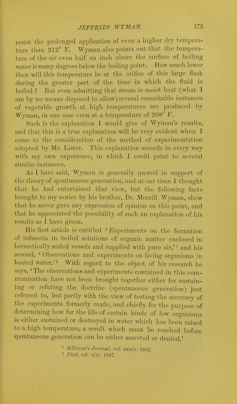 resist the prolonged application of even a higher dry tempera- ture than 212° F. Wyman also points out that the tempera- ture of the air even half an inch above the surface of boiling water is many degrees below the boiling point. How much lower then will this temperature be at the orifice of this large flask during the greater part of the time in which the fluid is boiled ? But even admitting that steam is moist heat (what I am by no means disposed to allow) several remarkable instances of vegetable growth at high temperatures are produced by Wyman, in one case even at a temperature of 208° F. Such is the explanation I would give of Wyman's results, and that this is a true explanation will be very evident when I come to the consideration of the method of experimentation adopted by Mr. Lister. This explanation accords in every way with my own experience, in which I could point to several similar instances. As I have said, Wyman is generally quoted in support of the theory of spontaneous generation, and at one time I thought that he had entertained that view, but the following facts brought to my notice by his brother, Dr. Morrill Wyman, show that he never gave any exjiression of opinion on this point, and that he appreciated the possibility of such an explanation of his results as I have given. His first article is entitled ' Experiments on the formation of infusoria in boiled solutions of organic matter enclosed in hermetically sealed vessels and supplied with pure air,' ^ and his second, ' Observations and experiments on living organisms in heated water.' ^ With regard to the object of his research he says, ' The observations and experiments contained in this com- munication have not been brought together either for sustain- ing or refuting the doctrine (spontaneous generation) just refeiTed to, but partly with the view of testing the accuracy of the exiDeriments formerly made, and chiefly for the purpose of determining how far the life of certain kinds of low organisms is either sustained or destroyed in water which has been raised to a high temperature, a result which must be reached before spontaneous generation can be either asserted or denied.' ' SilUman's Jnnrnal, vol. xxxiv. 18G2. 2 IIiul, vol. xliv. 18C7.