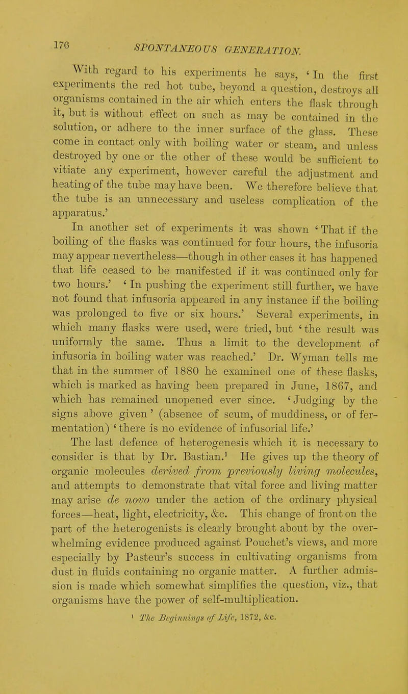 With regard to his experiments he says, ' In the first experiments the red hot tube, beyond a question, destroys all organisms contained in the air which enters the flask through it, but is without effect on such as may be contained in the solution, or adhere to the inner surface of the glass. These come in contact only with boiling water or steam, and unless destroyed by one or the other of these would be sufficient to vitiate any experiment, however careful the adjustment and heating of the tube may have been. We therefore believe that the tube is an unnecessary and useless complication of the apparatus.' In another set of experiments it was shown ' That if the boiling of the flasks was continued for four hours, the infusoria may appear nevertheless—though in other cases it has happened that life ceased to be manifested if it was continued only for two hours.' ' In pushing the experiment still further, we have not found that infusoria appeared in any instance if the boiling was j)rolonged to five or six hours.' Several experiments, in which many flasks were used, were tried, but ' the result was uniformly the same. Thus a limit to the development of infusoria in boiling water was reached.' Dr. Wyman tells me that in the summer of 1880 he examined one of these flasks, which is marked as having been prepared in June, 1867, and which has remained unopened ever since. 'Judging by the signs above given' (absence of scum, of muddiness, or of fer- mentation) ' there is no evidence of infusorial life.' The last defence of heterogenesis which it is necessary to consider is that by Dr. Bastian.' He gives up the theory of organic molecules derived from 'previously living molecules, and attempts to demonstrate that vital force and living matter may arise de novo under the action of the ordinary physical forces—heat, light, electricity, &c. This change of fi-onton the part of the heterogenists is clearly brought about by the over- whelming evidence produced against Pouchet's views, and more especially by Pasteur's success in cultivating organisms from dust in fluids containing no organic matter. A fm-ther admis- sion is made which somewhat simplifies the question, viz., that organisms have the power of self-multiplication. ' The Beginnings of Life, 1872, &c.
