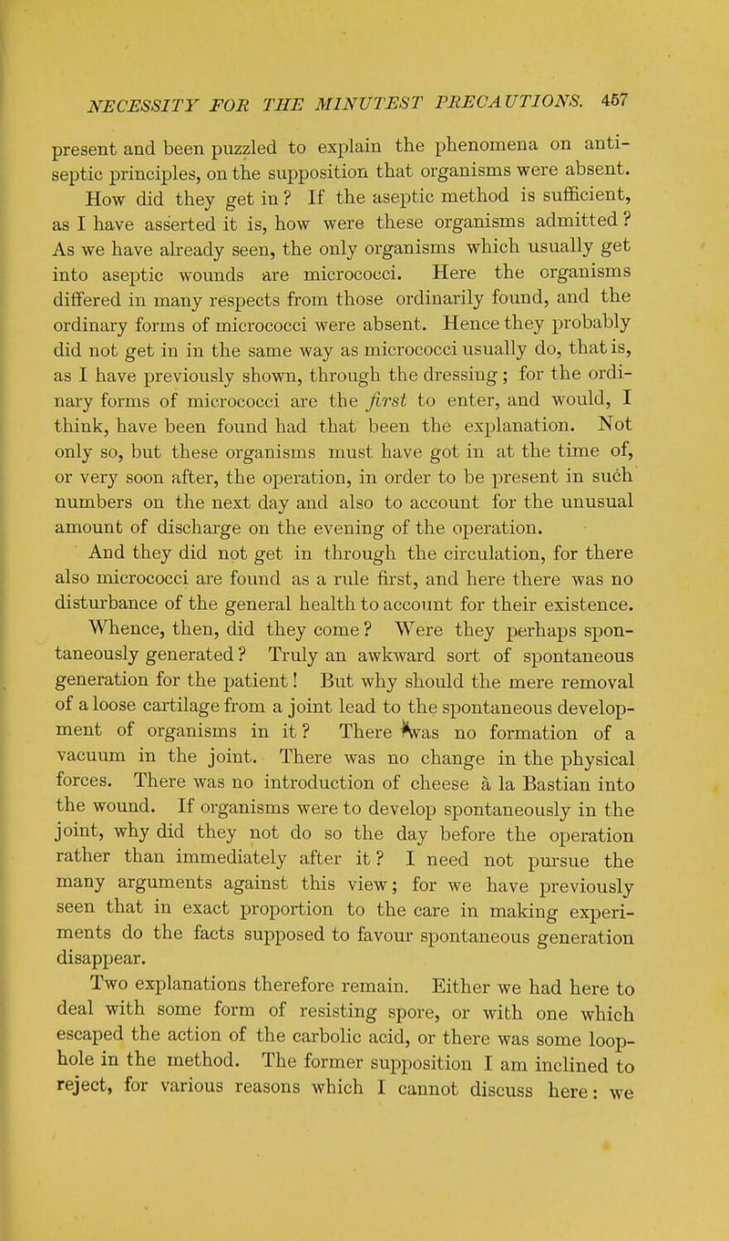 present and been puzzled to explain the phenomena on anti- septic principles, on the supposition that organisms were absent. How did they get in ? If the aseptic method is sufficient, as I have asserted it is, how were these organisms admitted ? As we have already seen, the only organisms which usually get into aseptic wounds are micrococci. Here the organisms differed in many respects from those ordinarily found, and the ordinary forms of micrococci were absent. Hence they probably did not get in in the same way as micrococci usually do, that is, as I have previously shown, through the dressing; for the ordi- nary forms of micrococci are the first to enter, and would, I think, have been found had that been the explanation. Not only so, but these organisms must have got in at the time of, or very soon after, the operation, in order to be present in such numbers on the next day and also to account for the unusual amount of discharge on the evening of the operation. And they did not get in through the circulation, for there also micrococci are found as a rule first, and here there was no disturbance of the general health to account for their existence. Whence, then, did they come ? Were they perhaps spon- taneously generated ? Truly an awkward sort of spontaneous generation for the patient! But why should the mere removal of a loose cartilage from a joint lead to the spontaneous develop- ment of organisms in it ? There i^vas no formation of a vacuum in the joint. There was no change in the physical forces. There was no introduction of cheese a la Bastian into the wound. If organisms were to develop spontaneously in the joint, why did they not do so the day before the operation rather than immediately after it? I need not pursue the many arguments against this view; for we have previously seen that in exact proportion to the care in making experi- ments do the facts supposed to favour spontaneous generation disappear. Two explanations therefore remain. Either we had here to deal with some form of resisting spore, or with one which escaped the action of the carbolic acid, or there was some loop- hole in the method. The former supposition I am inclined to reject, for various reasons which I cannot discuss here: we