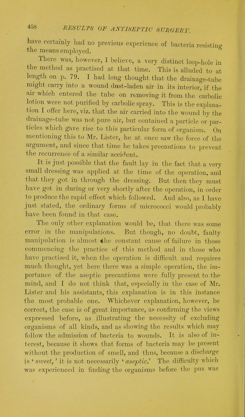 have certainly had no previous experience of bacteria resisting the means employed. There was, however, I believe, a very distinct loop-hole in the method as practised at that time. This is alluded to at length on p. 79. I had long thought that the drainage-tube might carry into a wound dust-laden air in its interior, if the air which entered the tube on removing it from the carbolic lotion were not pimlied by carbolic spray. This is the explana- tion I offer here, viz. that the air carried into the wound by the drainage-tube was not pm-e air, but contained a particle or par- ticles which g^ave rise to this particular form of organism. On mentioning this to Mr. Lister, he at once saw the force of the argument, and since that time he takes precautions to prevent the recurrence of a similar accident. It is just possible that the fault lay in the fact that a very small dressing was applied at the time of the operation, and that they got in through the dressing. But then they must have got in dming or very shortly after the operation, in order to produce the rapid effect which followed. And also, as I have just stated, the ordinary forms of micrococci would probably have been found in that case. The only other explanation would be, that there was some error in the manipulations. But though, no doubt, faulty manipulation is almost *he constant cause of failure in those commencing the practice of this method and in those who have practised it, when the operation is difficult and requires much thought, yet here there was a simple operation, the im- portance of the aseptic precautions were fully present to the mind, and I do not think that, especially in the case of Mr. Lister and his assistants, this explanation is in this instance the most probable one. Whichever explanation, however, be correct, the case is of great importance, as confirming the views expressed before, as illustrating the necessity of excluding organisms of all kinds, and as showing the results which may follow the admission of bacteria to wounds. It is also of in- terest, because it shows that forms of bacteria may be present without the production of smell, and thus, because a discharge is ' s%ueet^' it is not necessarily ' aseptic.^ The difficulty which was experienced in tinding the organisms before the pus was