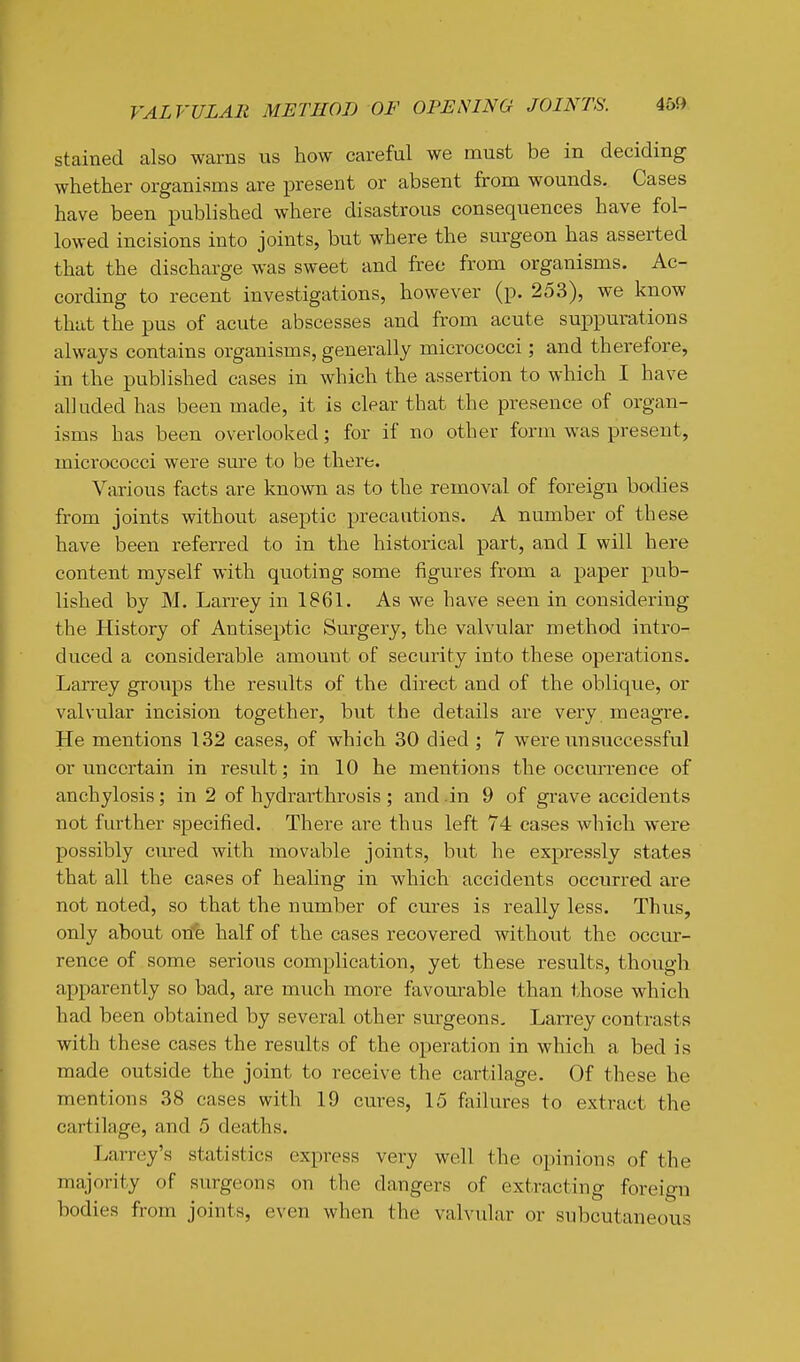 stained also warns us how careful we must be in deciding whether organisms are present or absent from wounds. Cases have been published where disastrous consequences have fol- lowed incisions into joints, but where the surgeon has asserted that the discharge was sweet and free from organisms. Ac- cording to recent investigations, however (p. 253), we know that the pus of acute abscesses and from acute suppurations always contains organisms, generally micrococci; and therefore, in the published cases in which the assertion to which I have alluded has been made, it is clear that the presence of organ- isms has been overlooked; for if no other form was present, micrococci were sm'e to be there. Various facts are known as to the removal of foreign bodies from joints without aseptic precautions. A number of these have been referred to in the historical part, and I will here content myself with quoting some figures from a paper pub- lished by M. Larrey in 1861. As we have seen in considering the History of Antiseptic Surgery, the valvular method intro- duced a considerable amount of security into these operations. Larrey groups the results of the direct and of the oblique, or valvular incision together, but the details are very meagre. He mentions 132 cases, of which 30 died ; 7 were unsuccessful or uncertain in result; in 10 he mentions the occurrence of anchylosis; in 2 of hydrarthrosis; and in 9 of grave accidents not further specified. There are thus left 74 cases which were possibly ciured with movable joints, but he expressly states that all the cases of healing in which accidents occurred are not noted, so that the number of cures is really less. Thus, only about on'e half of the cases recovered without the occur- rence of some serious complication, yet these results, though apparently so bad, are much more favoiirable than those which had been obtained by several other surgeons. Larrey contrasts with these cases the results of the operation in which a bed is made outside the joint to receive the cartilage. Of these he mentions 38 cases with 19 cures, 15 failures to extract the cartilage, and 5 deaths. Larrey's statistics express very well the opinions of the majority of surgeons on the da,ngers of extracting foreign bodies from joints, even when the valvular or subcutaneous