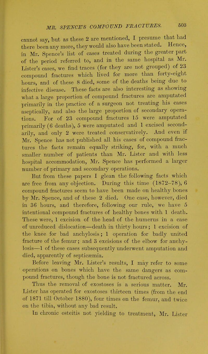 cannot say, but as these 2 are mentioned, I presume that had there been any more, they would also have been stated. Hence, in Mr. Spence's list of cases treated during the greater part of the period referred to, and in the same hospital as Mr. Lister's cases, we find traces (for they are not grouped) of 23 compound fractures which lived for more than forty-eight hours, and of these 8 died, some of the deaths being due to infective disease. These facts are also interesting as showing what a large proportion of compound fractures are amputated primarily in the practice of a surgeon not treating his cases aseptically, and also the large proportion of secondary opera- tions. For of 23 compound fractures 15 were amputated primarily (6 deaths), 5 were amputated and 1 excised second- arily, and only 2 were treated conservatively. And even if Mr. Spence has not published all his cases of compound frac- tures the facts remain equally striking, for, with a much smaller number of patients than Mr. Lister and with less hospital accommodation, Mr. Spence has performed a larger number of primary and secondary operations. But from these papers I glean the following facts which are free from any objection. During this time (1872-78), 6 compound fractures seem to have been made on healthy bones by Mr. Spence, and of these 2 died. One case, however, died in 36 hours, and therefore, following our rule, we have 5 intentional compound fractures of healthy bones with 1 death. These were, 1 excision of the head of the humerus in a case of unreduced dislocation—death in thirty hours ; 1 excision of the knee for bad anchylosis; 1 operation for badly united fracture of the femur; and 3 excisions of the elbow for anchy- losis—1 of these cases subsequently underwent amputation and died, apparently of septicaemia. Before leaving Mr. Lister's results, I may refer to some operations on bones which have the same dangers as com- pound fractures, though the bone is not fractured across. Thus the removal of exostoses is a serious matter. Mr. Lister has operated for exostoses thirteen times (from the end of 1871 till October 1880), four times on the femur, and twice on the tibia, without any bad result. In chronic osteitis not yielding to treatment, Mr. Lister