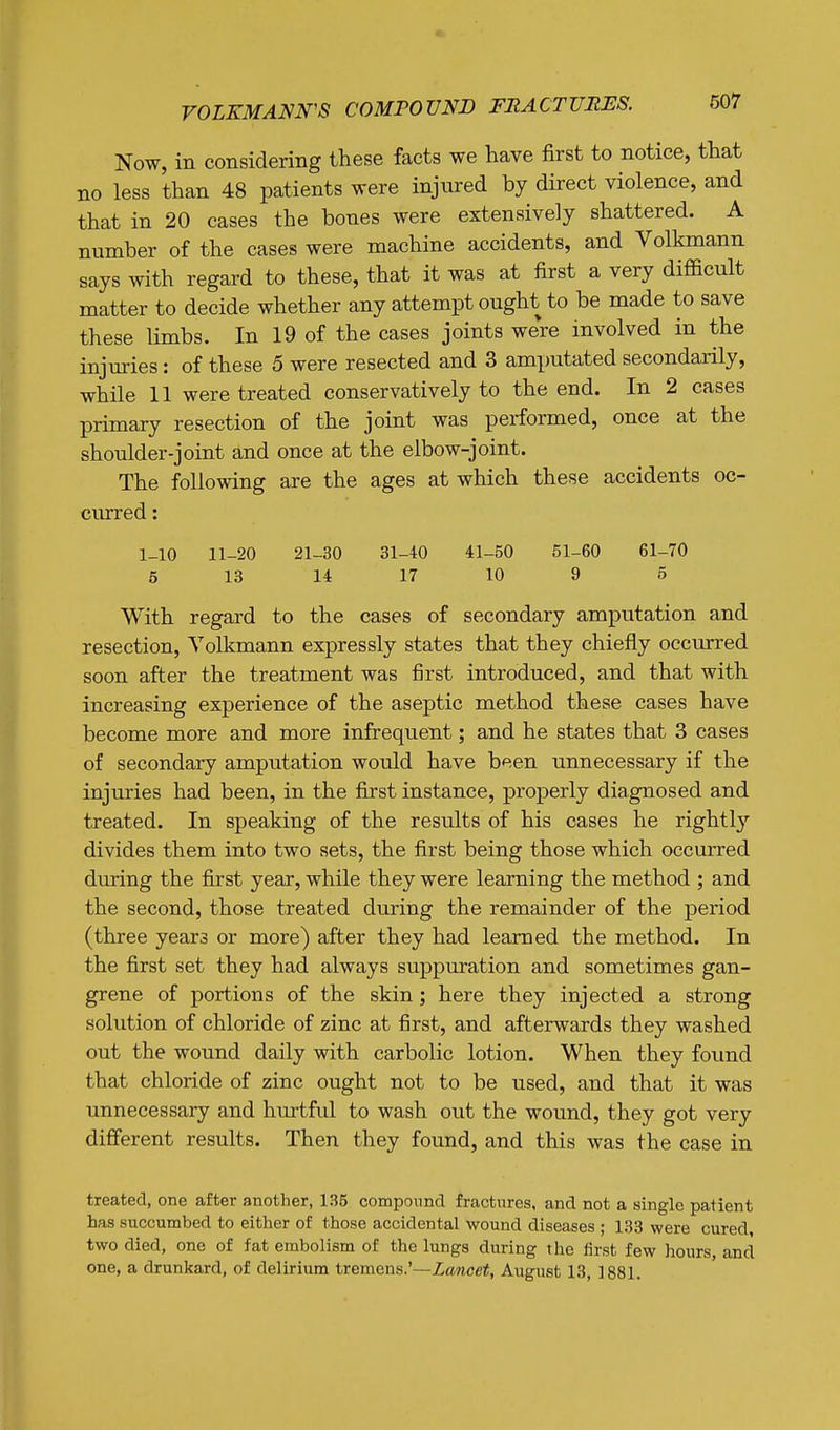 Now, in considering these facts we have first to notice, that no less than 48 patients were injured by direct violence, and that in 20 cases the bones were extensively shattered. A number of the cases were machine accidents, and Volkmann says with regard to these, that it was at first a very difficult matter to decide whether any attempt ought to be made to save these limbs. In 19 of the cases joints were involved in the injuries: of these 5 were resected and 3 amputated secondarily, while 11 were treated conservatively to the end. In 2 cases primary resection of the joint was performed, once at the shoulder-joint and once at the elbow-joint. The following are the ages at which these accidents oc- curred : 1-10 11-20 21-30 31-40 41-50 51-60 61-70 5 13 14 17 10 9 5 With regard to the cases of secondary amputation and resection, Yolkmann expressly states that they chiefly occurred soon after the treatment was first introduced, and that with increasing experience of the aseptic method these cases have become more and more infrequent; and he states that 3 cases of secondary amputation would have been unnecessary if the injuries had been, in the first instance, properly diagnosed and treated. In speaking of the results of his cases he rightly divides them into two sets, the first being those which occurred during the first year, while they were learning the method ; and the second, those treated during the remainder of the period (three years or more) after they had learned the method. In the first set they had always suppuration and sometimes gan- grene of portions of the skin ; here they injected a strong solution of chloride of zinc at first, and afterwards they washed out the wound daily with carbolic lotion. When they found that chloride of zinc ought not to be used, and that it was unnecessary and hurtful to wash out the wound, they got very different results. Then they found, and this was the case in treated, one after another, 135 componnd fractures, and not a single patient has succumbed to either of those accidental wound diseases ; 133 were cured, two died, one of fat embolism of the lungs during the first few hours, and one, a drunkard, of delirium tremens.'—Zawce*, August 13, 1881.