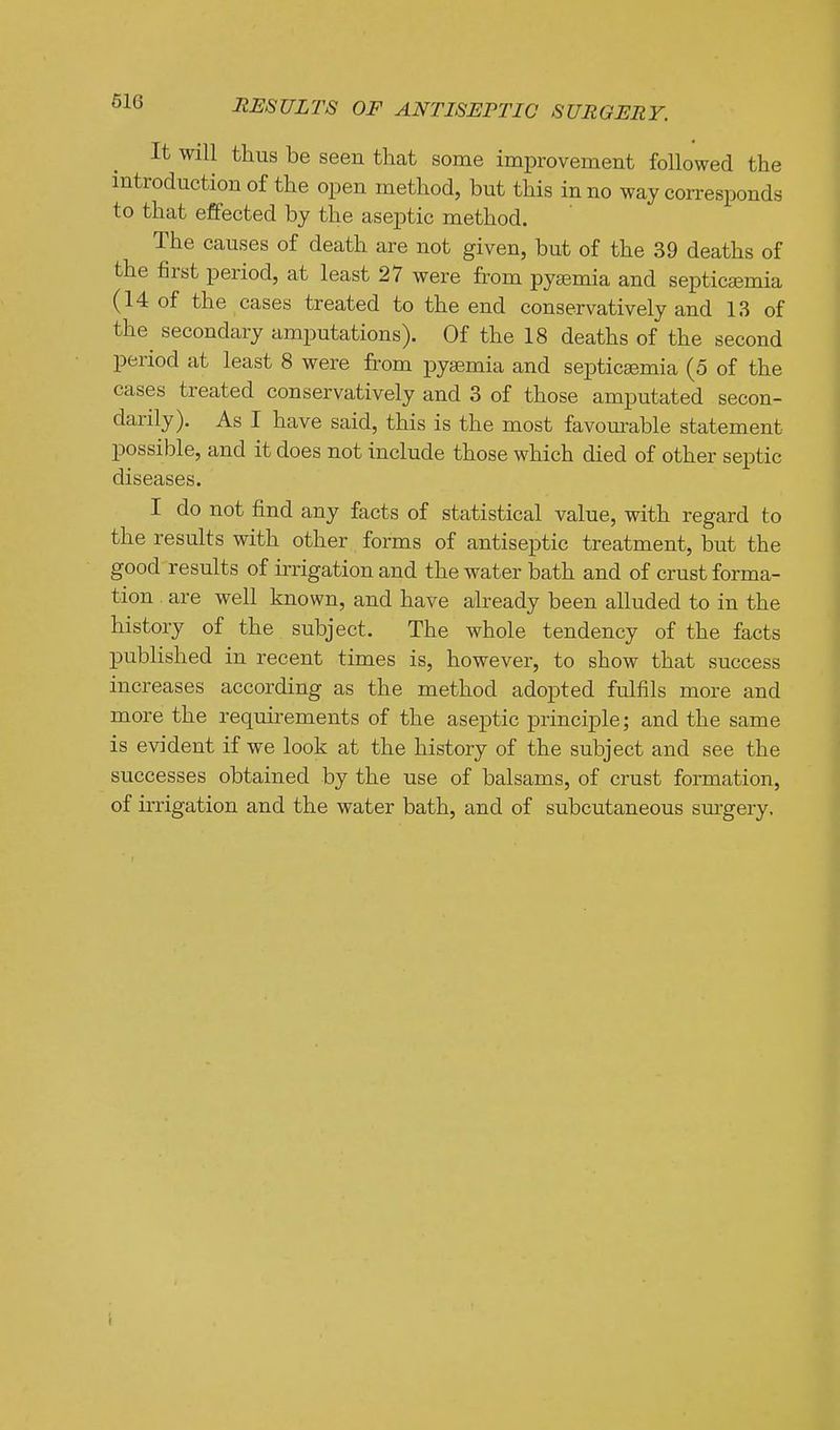 It will thus be seen that some improvement followed the introduction of the open method, but this in no way corresponds to that effected by the aseptic method. The causes of death are not given, but of the 39 deaths of the first period, at least 27 were from pyaemia and septicaemia (14 of the cases treated to the end conservatively and 13 of the^ secondary amputations). Of the 18 deaths of the second period at least 8 were from pyaemia and septicaemia (5 of the cases treated conservatively and 3 of those amputated secon- darily). As I have said, this is the most favourable statement possible, and it does not include those which died of other sei^tic diseases. I do not find any facts of statistical value, with regard to the results with other forms of antiseptic treatment, but the good results of irrigation and the water bath and of crust forma- tion are well known, and have already been alluded to in the history of the subject. The whole tendency of the facts published in recent times is, however, to show that success increases according as the method adopted fulfils more and more the requirements of the aseptic principle; and the same is evident if we look at the history of the subject and see the successes obtained by the use of balsams, of crust formation, of irrigation and the water bath, and of subcutaneous surgery. i