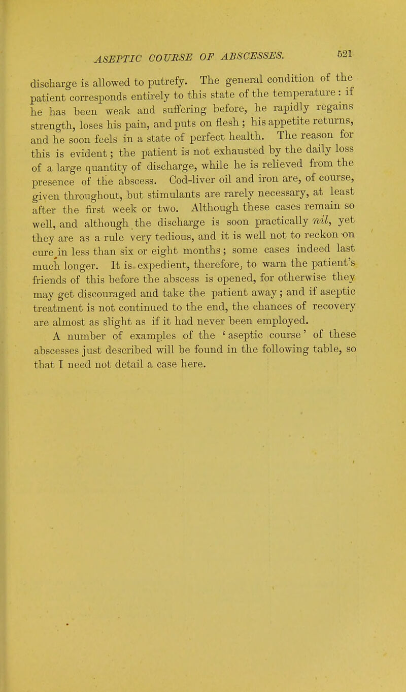 ASEPTIC COURSE OF ABSCESSES. discharge is allowed to putrefy. The general condition of the patient corresponds entirely to this state of the temperature : if he has been weak and suffering before, he rapidly regains strength, loses his pain, and puts on flesh ; his appetite returns, and he soon feels in a state of perfect health. The reason for this is evident; the patient is not exhausted by the daily loss of a large quantity of discharge, while he is relieved from the presence of the abscess. Cod-liver oil and iron are, of com'se, given throughout, but stimulants are rarely necessary, at least after the first week or two. Although these cases remain so well, and although the discharge is soon practically yet they are as a rule very tedious, and it is well not to reckon -on cure^in less than six or eight months; some cases indeed last much longer. It is expedient, therefore, to warn the patient's friends of this before the abscess is opened, for otherwise they may get discouraged and take the patient away; and if aseptic treatment is not continued to the end, the chances of recovery are almost as slight as if it had never been employed. A number of examples of the ' aseptic comrse' of these abscesses just described will be found in the following table, so that I need not detail a case here.