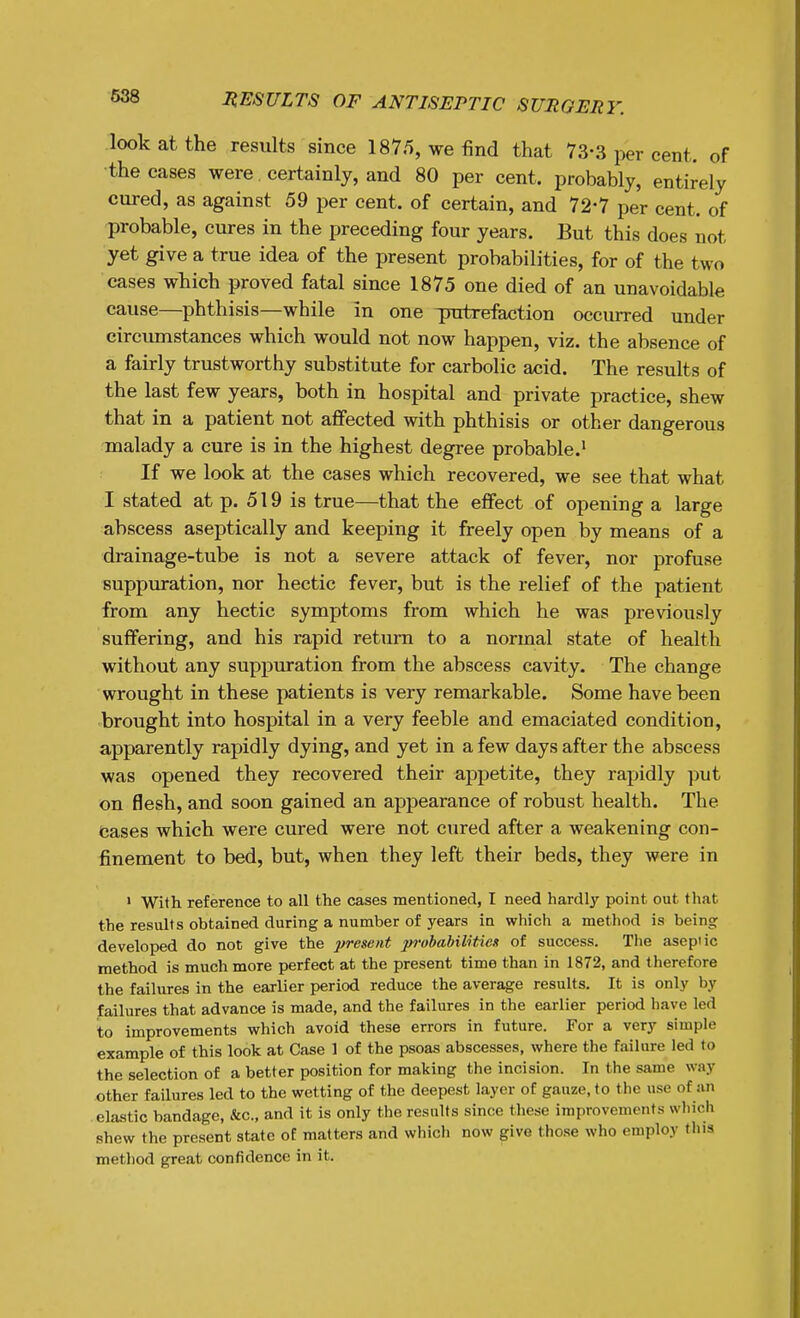 look at the results since 1875, we find that 73-3 per cent, of ■the cases were certainly, and 80 per cent, probably, entirely cured, as against 59 per cent, of certain, and 72-7 per cent, of probable, cures in the preceding four years. But this does not yet give a true idea of the present probabilities, for of the two cases which proved fatal since 1875 one died of an unavoidable cause—phthisis—while in one ^ratrefaction occurred under circumstances which would not now happen, viz. the absence of a fairly trustworthy substitute for carbolic acid. The results of the last few years, both in hospital and private practice, shew that in a patient not affected with phthisis or other dangerous malady a cure is in the highest degree probable.' If we look at the cases which recovered, we see that what I stated at p. 519 is true—that the effect of opening a large abscess aseptically and keeping it freely open by means of a drainage-tube is not a severe attack of fever, nor profuse suppuration, nor hectic fever, but is the relief of the patient from any hectic symptoms from which he was previously suffering, and his rapid return to a normal state of health without any suppuration from the abscess cavity. The change wrought in these patients is very remarkable. Some have been brought into hospital in a very feeble and emaciated condition, apparently rapidly dying, and yet in a few days after the abscess was opened they recovered their appetite, they rapidly put on flesh, and soon gained an appearance of robust health. The cases which were cured were not cured after a weakening con- finement to bed, but, when they left their beds, they were in > With reference to all the cases mentioned, I need hardly point out that the results obtained during a number of years in which a method is being developed do not give the present probabilitieii of success. The aseptic method is much more perfect at the present time than in 1872, and therefore the failures in the earlier period reduce the average results. It is only by failures that advance is made, and the failures in the earlier period have led to improvements which avoid these errors in future. For a very simple example of this look at Case 1 of the psoas abscesses, where the failure led to the selection of a better position for making the incision. In the same way other failures led to the wetting of the deepest layer of gauze, to the use of an elastic bandage, &c., and it is only the results since these improvements which shew the present state of matters and which now give these who employ this method great confidence in it.
