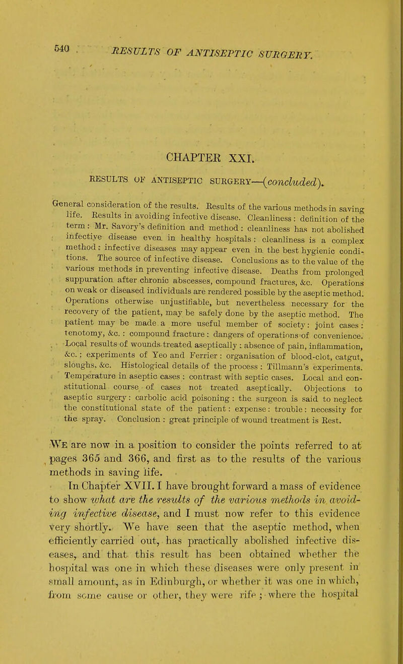 CHAPTEE XXI. RESULTS OF ANTISEPTIC svRGm.Y—{concluded). General consideration of the results. Eesults of the various methods in saving life. Results in avoiding infective disease. Cleanliness : definition of the term : Mr. Savorj^'s definition and method : cleanliness has not abolished infectiye disease even in healthy hospitals: cleanliness is a complex method: infective diseases may appear even in the best hygienic condi- tions. The source of infective disease. Conclusions as to the value of the various methods in preventing infective disease. Deaths from prolonged suppuration after chronic abscesses, compound fractures, &c. Operations on weak or diseased individuals are rendered possible by the aseptic method. Operations otherwise unjustifiable, but nevertheless necessary for the recovery of the patient, may be safely done by the aseptic method. The patient may be made a more useful member of society: joint cases: tenotomy, &c.: compound fracture : dangers of operations of convenience. , Local results of wounds treated aseptically : absence of pain, inflammation, &c. ; experiments of Yeo and Ferrier : organisation of blood-clot, catgut, sloughs. &c. Histological details of the process : Tillmann's experiments. Temperature in aseptic cases : contrast with septic cases. Local and con- stitutional course of cases not treated aseptically. Objections to aseptic surgery: carbolic acid poisoning : the surgeon is said to neglect the constitutional state of the patient: expense: trouble: necessity for the spray. Conclusion : great principle of wound treatment is Best, We are now in a position to consider the points referred to at pages 365 and 366, and first as to the results of the various methods in saving life. In Chapter XVII. I have brought forward a mass of evidence to show 'what are the results of the various methods in avoid- ing infective disease, and I must now refer to this evidence Very shortly. We have seen that the aseptic method, when efficiently carried out, has practically abolished infective dis- eases, and that this result has been obtained whether the hosi)ital was one in which these diseases were only present in small amount, as in Edinburgh, or whether it was one in which, liom some cause or other, they were rife ; • where the hospital