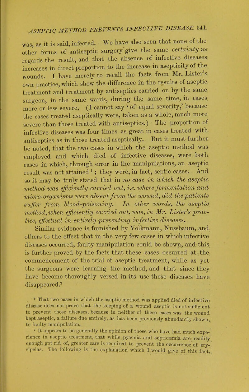was, as it is said, infected. We have also seen that none of the other forms of antiseptic surgery'give the same certainty as regards the result, and that the absence of infective diseases increases in direct proportion to the increase in asepticity of the wounds. I have merely to recall the facts from Mr. Lister's own practice, which show the difference in the results of aseptic treatment and treatment by antiseptics carried on by the same surgeon, in the same wards, during the same time, in cases more or less severe. (I cannot say ' of equal severity,' because the cases treated aseptically were, taken as a whole, much more severe than those treated with antiseptics.) The proportion of infective diseases was four times as great in cases treated with antiseptics as in those treated aseptically. But it must further be noted, that the two cases in which the aseptic method was employed and which died of infective diseases, were both cases in which, through error in the manipulations, an aseptic result was not attained '; they were, in fact, septic cases. And so it may be truly stated that in no case in which the aseptic method was efficiently carried out, i.e. where fermentation and micro-organisms were absent from the ivound, did the patients sufer from blood-poisoning. In other words, the aseptic method, when efficiently carried out, was, in Mr. Lister^s prac- tice, effectual in entirely preventing infective diseases. Similar evidence is furnished by Volkmann, Nussbaum, and others to the effect that in the very few cases in which infective diseases occurred, faulty manipulation could be shown, and this is further proved by the facts that these cases occurred at the commencement of the trial of aseptic treatment, while as yet the surgeons were learning the method, and that since they have become thoroughly versed in its use these diseases have disappeared.'^ . ' That two cases in which the aseptic method was applied died of infective disease does not prove that the keeping of a wound aseptic is not sufficient to prevent those diseases, because in neither of these cases was the wound kept aseptic, a failure due entirely, as has been previously abundantly shown, to faulty manipulation. 2 It appears to be generally the opinion of those who have had much expe- rience in aseptic treatment, that while pytemia and septicEcmia are readily enough got rid of, greater cai-e is required to prevent the occurrence of cry-' sipelas. The following is the explanation which I would give of this fact.'.