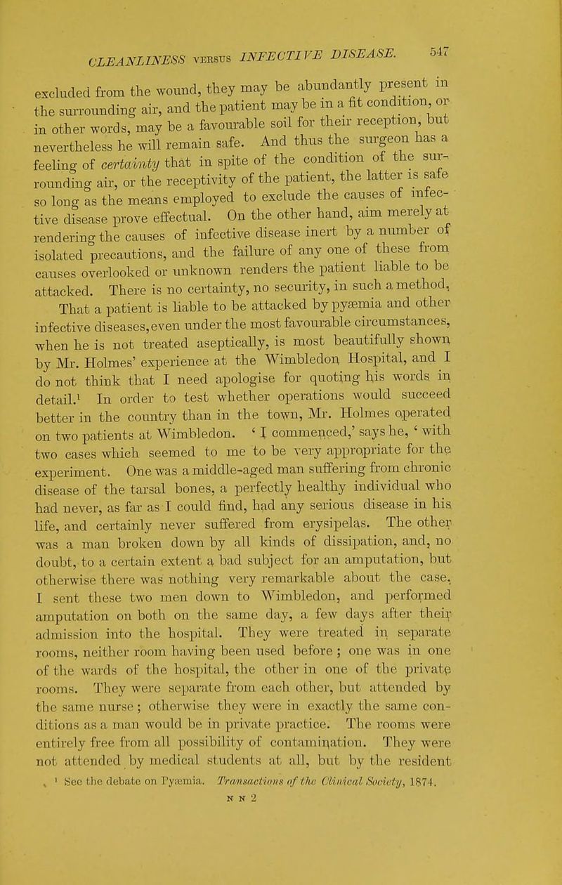 54< excluded from the wound, they may be .abundantly present :n the surrounding air, and the patient may be in a fit condition or in other words, may be a favourable soil for their reception but nevertheless he will remain safe. And thus the surgeon has a feeling of certainty that in spite of the condition of the sur- rounding air, or the receptivity of the patient, the latter is safe so long as the means employed to exclude the causes of mtec- tive disease prove effectual. On the other hand, aim merely at rendering the causes of infective disease inert by a number of isolated precautions, and the failure of any one of these from causes overlooked or unknown renders the patient liable to be attacked. There is no certainty, no security, in such a method, That a patient is liable to be attacked by pyaemia and other infective diseases, even under the most favourable circumstances, when he is not treated aseptically, is most beautifully shown by Mr. Holmes' experience at the Wimbledo^ Hospital, and I do not think that I need apologise for quoting his words in detail.^ In order to test whether operations would succeed better in the country than in the town, Mr. Holmes operated on two patients at Wimbledon. ' I commenced,' says he, ' with two cases which seemed to me to be very appropriate for the experiment. One was a middle-aged man suffering from chronic disease of the tarsal bones, a perfectly healthy individual who had never, as far as I could find, had any serious disease in his life, and certainly never suffered from erysipelas. The other- was a man broken down by all kinds of dissipation, and, no doubt, to a certain extent a bad subject for an amputation, but otherwise there was nothing very remarkable about the case, I sent these two men down to Wimbledon, and performed amputation on both on the same day, a few days after thei;- admission into the hospital. They were treated in separate rooms, neither room having been used before ; one was in one of the wards of the hospital, the other in one of the private rooms. They were separate from each other, but attended by the same nurse ; otherwise they were in exactly the same con- ditions as a man would be in private practice. The rooms were entirely free from all possibility of contamination. They were not attended by medical students at all, but by the resident ^ ' See the debate on Pyiumia. Trcmsactiims ofthtt Clinical Society, 1874. N N 2