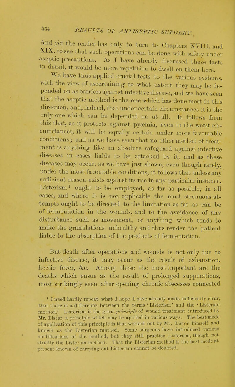 And yet the reader lias only to turn to Chapters XVIII. and XIX. to see that such operations can be done with safety under aseptic precautions. As I have already discussed these facts m detail, it would be mere repetition to dwell on them here. We have thus applied crucial tests to the various systems, with the view of ascertaining to what extent they may be de- pended on as barriers against infective disease, and we have seen that the asej)tic method is the on€ which has done most in this direction, and, indeed, that under certain circumstances it is the only one which can be depended on at all. It follows from this that, as it protects against pyaemia, even in the worst cir- cumstances, it will be equally certain under more favom-able conditions; and as we have seen that no other method of treat- ment is anything like an absolute safeguard against infective diseases in cases liable to be attacked by it, and as these diseases may occur, as we have just shown, even though rarely, under the most favourable conditions, it follows that unless any sufficient reason exists against its use in any particular instance, Listerism ^ ought to be employed, as far as possible, in all cases, and where it is not applicable the most strenuous at- tempts ought to be directed to the limitation as far as can be of fermentation in the wounds, and to the avoidance of any disturbance such as movement, or anything which tends to make the granulations unhealthy and thus render the patient liable to the absorption of the products of fermentation. But death after operations and wounds is not only due to infective disease, it may occur as the result of exhaustion, hectic fever, &c. Among these the most important are the deaths which ensue as the result of prolonged suppm-ations, most strikingly seen after opening chronic abscesses connected ' I need hardly repeat what I hope I have already made suflSciently clear, that there is a difference between the terms ' Listerism' and the ' Listeriau method.' Listerism is the gi:ea.tjji-inoyjle of wound treatment introduced by Mr. Lister, a principle which may be applied in various ways. The best mode of application of this principle is that worked out by Mr. Lister himself and known as the Listerian method. Some surgeons have introduced various raodiScations of the method, but they still practice Listerism, though not strictly the Listerian method. Tliat the Listerian method is the best mode at present known of carrying out Listerism cannot be doubted.