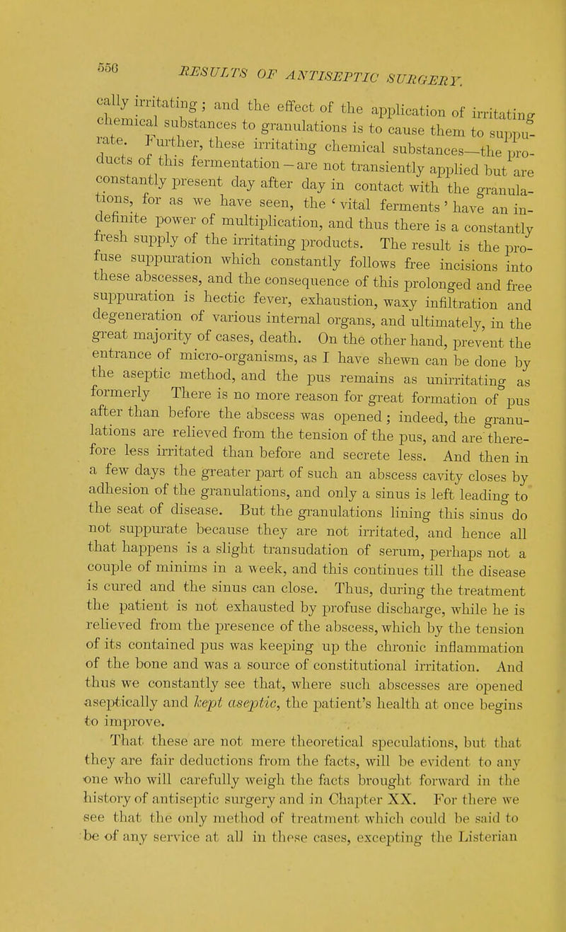 cally irritating; and the effect of the application of irritating chenaical substances to granulations is to cause them to suppu! rate P mother, these zrntating chemical substances-the pro- ducts of this fermentation-are not transiently applied but are constantly present day after day in contact with the granula- tions, for as we have seen, the ' vital ferments ' have an in- definite power of multiplication, and thus there is a constantly fresh supply of the irritating products. The result is the pro- fuse suppuration which constantly follows free incisions into these abscesses, and the consequence of this prolonged and free suppuration is hectic fever, exhaustion, waxy infiltration and degeneration of various internal organs, and ultimately, in the great majority of cases, death. On the other hand, prevent the entrance of micro-organisms, as I have shewn can be done by the aseptic method, and the pus remains as unirritating as formerly There is no more reason for great formation of pus after than before the abscess was opened; indeed, the granu- lations are relieved from the tension of the pus, and are there- fore less irritated than before and secrete less. And then in a few^ days the greater part of such an abscess cavity closes by adhesion of the granulations, and only a sinus is left leading to the seat of disease. But the granulations hning this sinus do not supi^urate because they are not irritated, and hence all that happens is a slight transudation of serum, perhaps not a couple of minims in a w eek, and this continues till the disease is cured and the sinus can close. Thus, during the treatment the patient is not exhausted by profuse discharge, while he is relieved from the presence of the abscess, which by the tension of its contained pus was keeping up the chronic inflammation of the bone and was a source of constitutional irritation. And thus we constantly see that, where such abscesses are opened aseptically and kept aseptic, the patient's health at once begins to improve. That these are not mere theoretical speculations, but that they are fair deductions from the facts, will be evident to any one who will carefully weigh the facts brought forward in the history of antise])tic surgery and in Chapter XX. For there we see that the only method of treatment whicli could be snid to be of any service at all in these cases, exce23tiug the Listerian