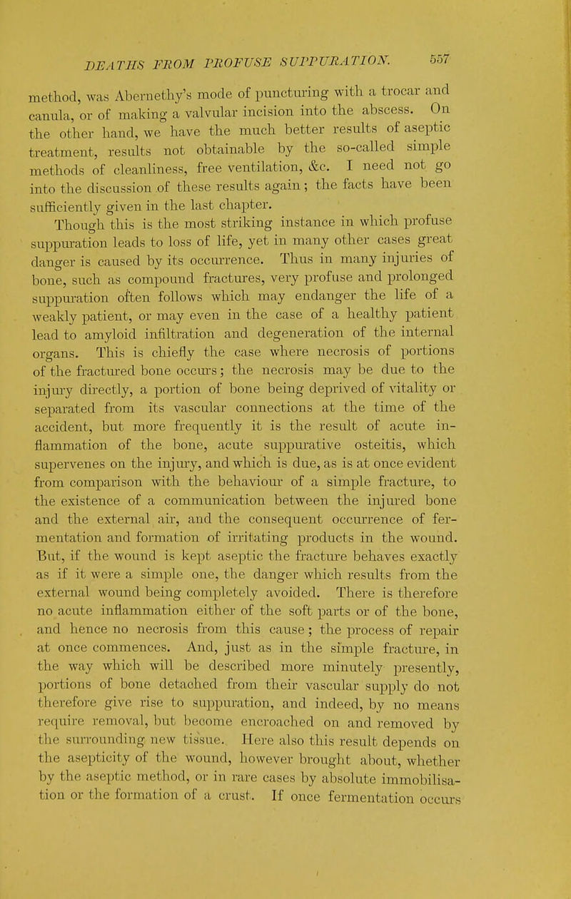 method, was Abernethy's mode of puncturing with a trocar and canula, or of making a valvular incision into the abscess. On the other hand, we have the much better results of aseptic treatment, results not obtainable by the so-called simple methods of cleanliness, free ventilation, &c. I need not go into the discussion ,of these results again; the facts have been sufficiently given in the last chapter. Though this is the most striking instance in which profuse suppuration leads to loss of life, yet in many other cases great danger is caused by its occurrence. Thus in many injuries of bone, such as compound fractures, very profuse and prolonged suppm-ation often follows which may endanger the life of a weakly patient, or may even in the case of a healthy patient lead to amyloid iniiltration and degeneration of the internal organs. This is chiefly the case where necrosis of portions of the fractm-ed bone occurs; the necrosis may be due to the injm-y dhectly, a portion of bone being deprived of vitality or separated from its vascular connections at the time of the accident, but more frequently it is the result of acute in- flammation of the bone, acute suppm-ative osteitis, which supervenes on the injmy, and which is due, as is at once evident from comparison with the behaviour of a simple fracture, to the existence of a communication between the injm-ed bone and the external air, and the consequent occurrence of fer- mentation and formation of irritating products in the wound. But, if the wound is kept aseptic the fractmre behaves exactly as if it were a simple one, the danger which results from the external wound being completely avoided. There is therefore no acute inflammation either of the soft parts or of the bone, and hence no necrosis from this cause; the process of repair at once commences. And, just as in the simple fracture, in the way which will be described more minutely presently, portions of bone detached from their vascular supply do not therefore give rise to suppuration, and indeed, by no means require removal, but become encroached on and removed by the surrounding, new tissue. Here also this result depends on the asepticity of the wound, however brought about, whether by the aseptic method, or in rare cases by absolute immobilisa- tion or the formation of a crust. If once fermentation occurs