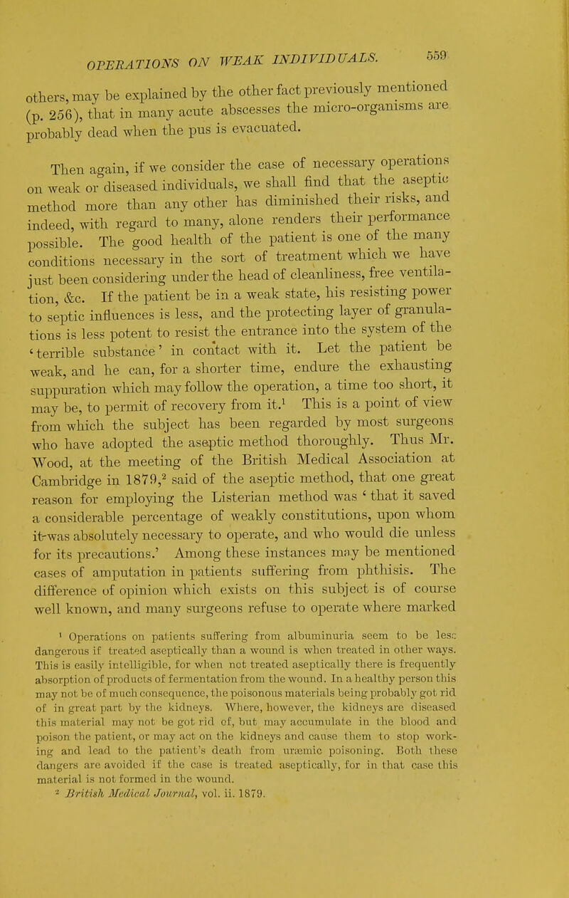 opehations on weak individuals. others, may be explained by the other fact previously mentioned (p. 256), that in many acute abscesses the micro-orgamsms are probably dead when the pus is evacuated. Then again, if we consider the case of necessary operations on weak or diseased individuals, we shall find that the aseptic method more than any other has diminished their risks, and indeed, with regard to many, alone renders their performance possible. The good health of the patient is one of the many conditions necessary in the sort of treatment which we have just been considering under the head of cleanliness, free ventila- tion, &c. If the patient be in a weak state, his resisting power to septic influences is less, and the protecting layer of granula- tions is less potent to resist the entrance into the system of the 'terrible substance' in contact with it. Let the patient be weak, and he can, for a shorter time, endure the exhausting suppm-ation which may follow the operation, a time too short, it may be, to permit of recovery from it.^ This is a point of view from which the subject has been regarded by most surgeons who have adopted the aseptic method thoroughly. Thus Mr. Wood, at the meeting of the British Medical Association at Cambridge in 1879,^ said of the aseptic method, that one great reason for employing the Listerian method was ' that it saved a considerable percentage of weakly constitutions, upon whom it-was absolutely necessary to operate, and who would die unless for its precautions.' Among these instances may be mentioned cases of amputation in patients suffering from phtliisis. The difference uf opinion which exists on this subject is of course well known, and many surgeons refuse to operate where marked ' Operations on pal.ients suffering from albuminuria seem to be lesr; dangeroiis if treated aseptically than a wound is wlicn treated in other ways. This is easily intelligible, for when not treated aseptically there is frequently absorption of products of fermentation from the wound. In a healthy person this may not be of much consequence, the poisonous materials being probably got rid of in great part by the kidneys. Where, however, the kidneys are diseased this material may not be got rid of, but may accumulate in the blood and poison the patient, or may act on the kidneys and canse them to stop work- ing and lead to the patient's death from uneraic poisoning. Both these dangers are avoided if the case is treated aseptically, for in that case this material i.s not formed in the wound. '■^ British Medical Journal, vol. ii. 1879.