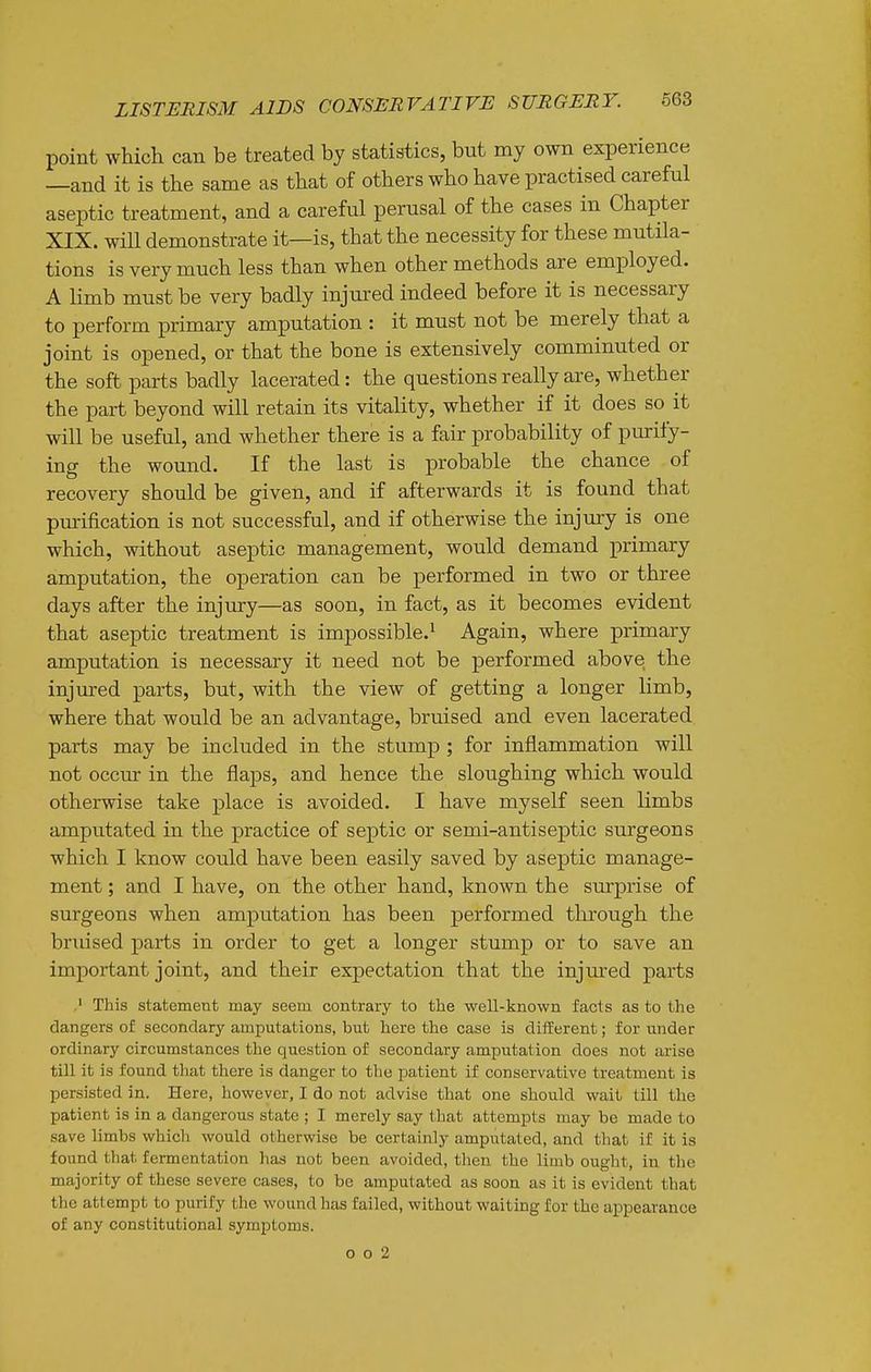 point wMch can be treated by statistics, but my own experience —and it is the same as that of others who have practised careful aseptic treatment, and a careful perusal of the cases in Chapter XIX. will demonstrate it—is, that the necessity for these mutila- tions is very much less than when other methods are employed. A limb must be very badly injured indeed before it is necessary to perform primary amputation : it must not be merely that a joint is opened, or that the bone is extensively comminuted or the soft parts badly lacerated: the questions really are, whether the part beyond will retain its vitality, whether if it does so it will be useful, and whether there is a fair probability of purify- ing the wound. If the last is probable the chance of recovery should be given, and if afterwards it is found that purification is not successful, and if otherwise the injury is one which, without aseptic management, would demand primary amputation, the operation can be performed in two or three days after the injury—as soon, in fact, as it becomes evident that aseptic treatment is impossible.^ Again, where primary amputation is necessary it need not be performed above the injured parts, but, with the view of getting a longer limb, where that would be an advantage, bruised and even lacerated parts may be included in the stump ; for inflammation will not occur in the flaps, and hence the sloughing which would otherwise take place is avoided. I have myself seen limbs amputated in the practice of septic or semi-antiseptic surgeons which I know could have been easily saved by aseptic manage- ment ; and I have, on the other hand, known the surprise of surgeons when amputation has been performed through the bndsed parts in order to get a longer stump or to save an important joint, and their expectation that the injm'ed parts This statement may seem contrary to the well-known facts as to the dangers of secondary amputations, but here the case Is different; for under ordinary circumstances the question of secondary amputation does not arise till it is found that there is danger to the patient if conservative treatment is persisted in. Here, however, I do not advise that one should wait till the patient is in a dangerous state ; I merely say that attempts may be made to save limbs which would otherwise be certainly amputated, and that if it is found that fermentation has not been avoided, then the limb ought, in the majority of these severe cases, to be amputated as soon as it is evident that the attempt to purify the wound has failed, without waiting for the appearance of any constitutional symptoms. o o 2