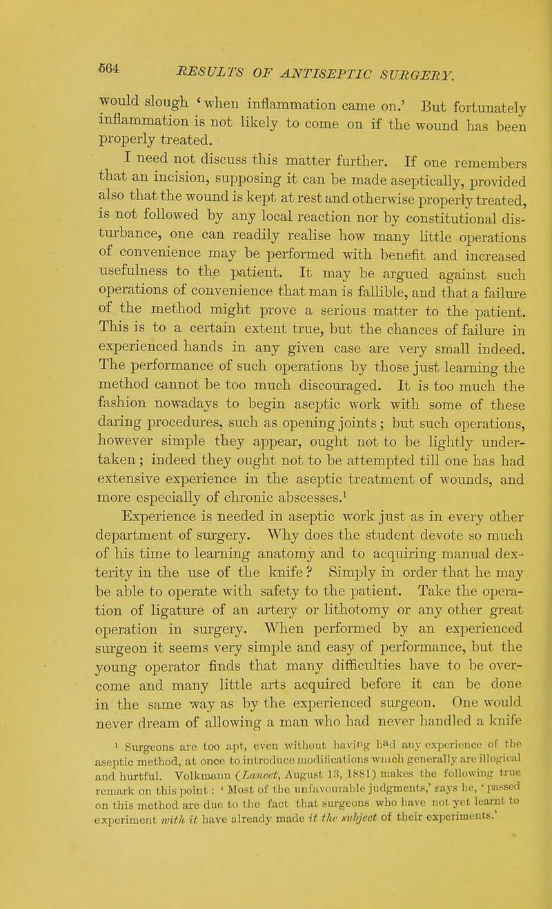 would slough < when inflammation came on.' But fortunately inflammation is not likely to come on if the wound has been properly treated. I need not discuss this matter further. If one remembers that an incision, supposing it can be made aseptically, provided also that the wound is kept at rest and otherwise properly treated, is not followed by any local reaction nor by constitutional dis- turbance, one can readily realise how many little operations of convenience may be performed with benefit and increased usefulness to the patient. It may be argued against such operations of convenience that man is fallible, and that a failure of the method might prove a serious matter to the patient. This is to a certain extent true, but the chances of failm-e in experienced hands in any given case are very small indeed. The performance of such operations by those just learning the method cannot be too much discouraged. It is too much the fashion nowadays to begin aseptic work with some of these daring procedures, such as opening joints; but such operations, however simple they appear, ought not to be lightly under- taken ; indeed they ought not to be attemjDted till one has had extensive experience in the aseptic treatment of wounds, and more especially of chronic abscesses.' Experience is needed in aseptic work just as in every other department of surgery. Why does the student devote so much of his time to learning anatomy and to acquiring manual dex- terity in the use of the knife ? Simply in order that he may be able to operate with safety to the patient. Take the opera- tion of ligature of an artery or lithotomy or any other great operation in surgery. When performed by an experienced surgeon it seems very simple and easy of performance, but the young operator finds that many difficulties have to be over- come and many little arts acquired before it can be done in the same way as by the experienced surgeon. One would never dream of allowing a man who had never handled a knife ' Siu-gcons are too apt, even without liaving bad any experience oC the aseptic method, at once to introduce modifications wnich generally are iUoirical and hurtful. Volkmann {Lancet, August 18, 1881) makes the following true remark on this point: ' Most of the unfavourable judgments,' says he,' passed on this method are due to the fact that surgeons who have not yet learnt to experiment with it have already made it the i^uhject of their experiments.'