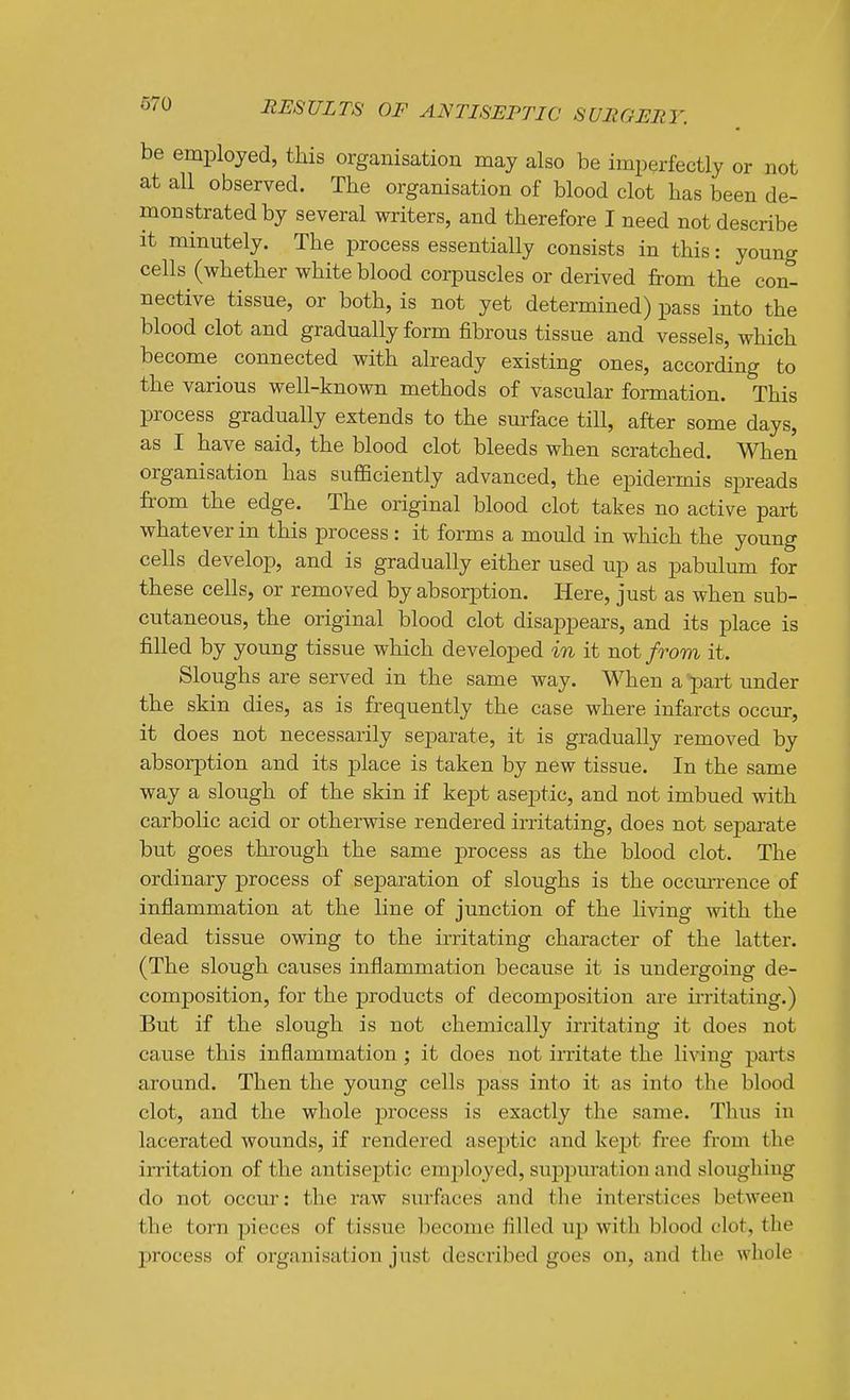 be employed, this organisation may also be imperfectly or not at all observed. The organisation of blood clot has been de- monstrated by several writers, and therefore I need not describe it minutely. The process essentially consists in this: young cells (whether white blood corpuscles or derived from the con- nective tissue, or both, is not yet determined) pass into the blood clot and gradually form fibrous tissue and vessels, which become connected with already existing ones, according to the various well-known methods of vascular formation. This process gradually extends to the surface till, after some days, as I have said, the blood clot bleeds when scratched. When organisation has sufficiently advanced, the epidermis spreads fi-om the edge. The original blood clot takes no active part whatever in this process: it forms a mould in which the young cells develop, and is gradually either used up as pabulum for these cells, or removed by absorption. Here, just as when sub- cutaneous, the original blood clot disappears, and its place is filled by young tissue which developed in it not from it. Sloughs are served in the same way. When a part under the skin dies, as is frequently the case where infarcts occur, it does not necessarily separate, it is gradually removed by absorption and its place is taken by new tissue. In the same way a slough of the skin if kept aseptic, and not imbued with carbolic acid or otherwise rendered irritating, does not separate but goes through the same process as the blood clot. The ordinary process of separation of sloughs is the occmTence of inflammation at the line of junction of the living with the dead tissue owing to the irritating character of the latter. (The slough causes inflammation because it is undergoing de- composition, for the products of decomposition are irritating.) But if the slough is not chemically irritating it does not cause this inflammation ; it does not irritate the living parts around. Then the young cells pass into it as into the blood clot, and the whole process is exactly the same. Thus in lacerated wounds, if rendered aseptic and kept free from the irritation of the antiseptic emj^loyed, suppuration and sloughing do not occur: the raw surfaces and the interstices between the torn pieces of tissue become filled up with blood clot, the process of organisation just described goes on, and the whole