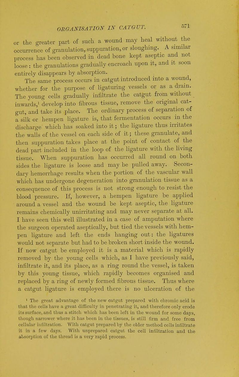 or the greater part of such a wound may heal without the occurrence of granulation, suppuration, or sloughing. A similar process has been observed in dead bone kept aseptic and not loose : the granulations gradually encroach upon it, and it soon entirely disappears by absorption. The same process occurs in catgut introduced into a wound, whether for the purpose of ligaturing vessels or as a drain. The young cells gradually infiltrate the catgut from without inwards,! develop into fibrous tissue, remove the original cat- gut, and take its place. The ordinary process of separation of a silk or hempen ligature is, that fermentation occurs in the discharge which has soaked into it; the hgature thus irritates the walls of the vessel on each side of it; these granulate, and then suppuration takes place at the point of contact of the dead part included in the loop of the ligatm-e with the living tissue. When suppuration has occurred all round on both sides the ligature is loose and may be pulled away. Secon- dary hemorrhage results when the portion of the vascular wall which has undergone degeneration into granulation tissue as a consequence of this process is not strong enough to resist the blood pressure. If, however, a hempen ligature be a^Dplied around a vessel and the wound be kept aseptic, the ligature remains chemically unirritating and may never separate at all. I have seen this well illustrated in a case of amputation where the surgeon operated aseptically, but tied the vessels with hem- pen ligature and left the ends hanging out: the ligatures would not separate but had to be broken short inside the wound. If now catgut be employed it is a material which is rapidly removed by the young cells which, as I have previously said, infiltrate it, and its place, as a ring round the vessel, is taken by this young tissue, which rapidly becomes organised and replaced by a ring of newly formed fibrous tissue. Thus where a catgut ligature is employed there is no ulceration of the ' The great advantage of the new catgut prepared with chromic acid is that the cells have a great difficulty in penetrating it, and therefore onlj' erode its surface, and thus a stitch wliich has been left in the wound for some days, though narrower where it has been in the tissues, is still firm and free from cellular infiltration. With catgut prepared by the older metliod cells infiltrate it in a few days. With unprepared catgut the cell infiltration and the absorption of the thread is a very rapid process.