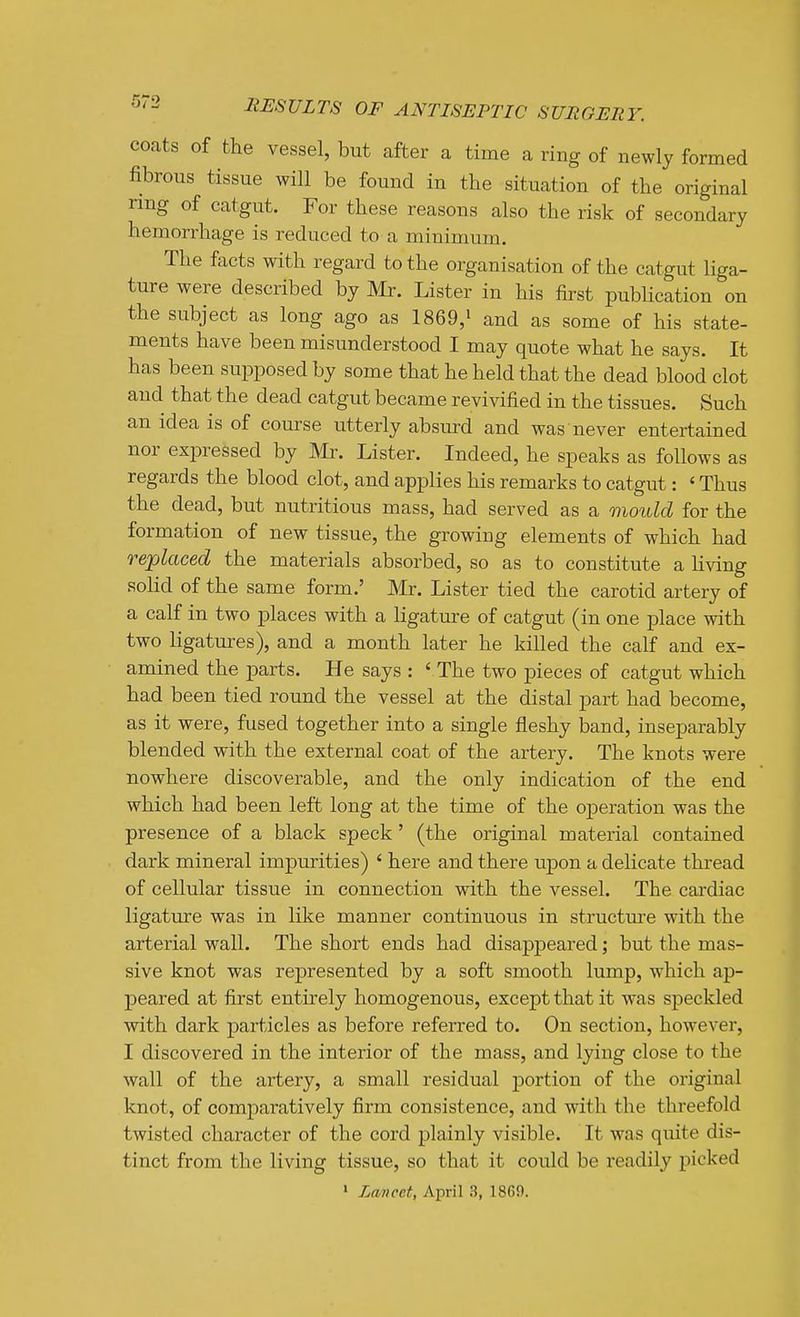 coats of the vessel, but after a time a ring of newly formed fibrous tissue will be found in the situation of the original ring of catgut. For these reasons also the risk of secondary hemorrhage is reduced to a minimum. The facts with regard to the organisation of the catgut liga- ture were described by Mr. Lister in his first publication on the subject as long ago as 1869,i and as some of his state- ments have been misunderstood I may quote what he says. It has been supposed by some that he held that the dead blood clot and that the dead catgut became revivified in the tissues. Such an idea is of course utterly absurd and was never entertained nor expressed by Mr. Lister. Indeed, he speaks as follows as regards the blood clot, and applies his remarks to catgut: ' Thus the dead, but nutritious mass, had served as a mould for the formation of new tissue, the growing elements of which had replaced the materials absorbed, so as to constitute a hving solid of the same form.' Mr. Lister tied the carotid artery of a calf in two places with a ligature of catgut (in one place with two ligatm^s), and a month later he killed the calf and ex- amined the parts. He says : ' The two pieces of catgut which had been tied round the vessel at the distal part had become, as it were, fused together into a single fleshy band, inseparably blended with the external coat of the artery. The knots were nowhere discoverable, and the only indication of the end which had been left long at the time of the operation was the presence of a black speck' (the original material contained dark mineral impurities) ' here and there upon a delicate thread of cellular tissue in connection with the vessel. The cardiac ligature was in like manner continuous in structure with the arterial wall. The short ends had disappeared; but the mas- sive knot was represented by a soft smooth lump, which ap- peared at first entirely homogenous, except that it was speckled with dark particles as before referred to. On section, however, I discovered in the interior of the mass, and lying close to the wall of the artery, a small residual portion of the original knot, of comparatively firm consistence, and with the threefold twisted character of the cord plainly visible. It was qvute dis- tinct from the living tissue, so that it could be readily picked » Lancet, April 3, 1869.