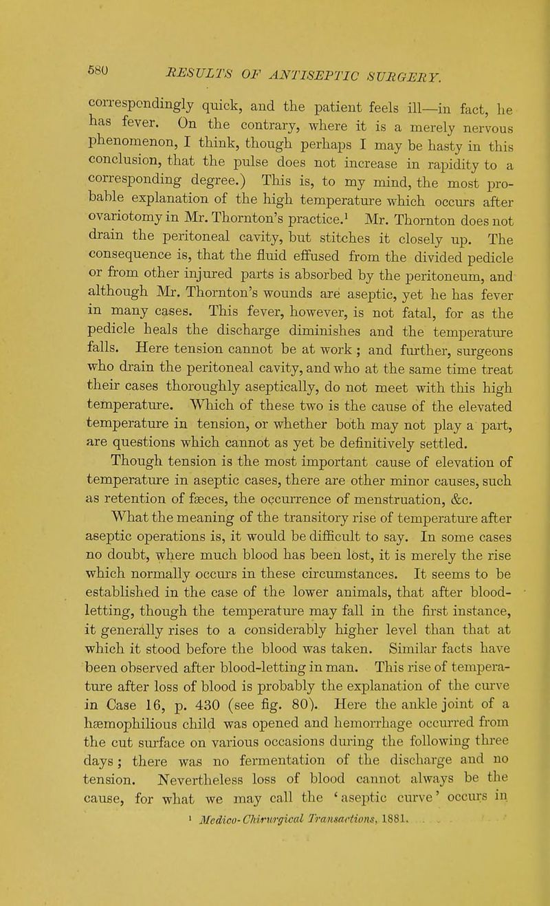 correspondingly quick, and the patient feels ill—in fact, he has fever. On the contrary, where it is a merely nervous phenomenon, I think, though perhaps I may be hasty in this conclusion, that the pulse does not increase in rapidity to a corresponding degree.) This is, to my mind, the most pro- bable explanation of the high temperature which occurs after ovariotomy in Mr. Thornton's practice.' Mr. Thornton does not drain the peritoneal cavity, but stitches it closely up. The consequence is, that the fluid effused from the divided pedicle or from other injured parts is absorbed by the peritoneum, and although Mr. Thornton's wounds are aseptic, yet he has fever in many cases. This fever, however, is not fatal, for as the pedicle heals the discharge diminishes and the temperature falls. Here tension cannot be at work ; and fin-ther, surgeons who drain the peritoneal cavity, and who at the same time treat their cases thoroughly aseptically, do not meet with this high temperature. Wliich of these two is the cause of the elevated temperature in tension, or whether both may not play a part, are questions which cannot as yet be definitively settled. Though tension is the most important cause of elevation of temperature in aseptic cases, there are other minor causes, such as retention of faeces, the occurrence of menstruation, &c. What the meaning of the transitory rise of temperature after aseptic operations is, it would be difficult to say. In some cases no doubt, where much blood has been lost, it is merely the rise which normally occiu's in these circumstances. It seems to be established in the case of the lower animals, that after blood- letting, though the temperature may fall in the first instance, it generally rises to a considerably higher level than that at which it stood before the blood was taken. Similar facts have been observed after blood-letting in man. This rise of tempera- ture after loss of blood is probably the explanation of the curve in Case 16, p. 430 (see fig. 80). Here the ankle joint of a hsemophilious child was opened and hemorrhage occm-red from the cut surface on various occasions dm-ing the following three days; there was no fermentation of the discharge and no tension. Nevertheless loss of blood cannot always be the cause, for what we may call the 'aseptic curve' occurs in ' Medico-CMriirfficttl Transactions, IS81.