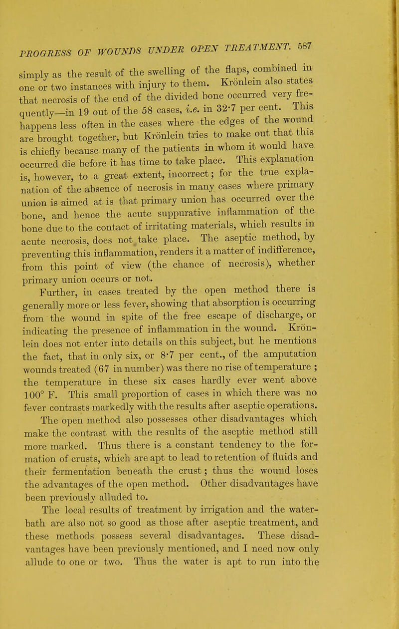 simply as the result of the swelling of the flaps, combined in- one or two instances with injury to them. Kronlem also states that necrosis of the end of the divided bone occurred very fre- quently-in 19 out of the 58 cases, i.e. in 32-7 per cent. This happens less often in the cases where the edges of the wound are brought together, but Kronlein tries to make out that this is chiefly because many of the patients in whom it would have occurred die before it has time to take place. This explanation is, however, to a great extent, incorrect; for the true expla- nation of the absence of necrosis in many cases where primary union is aimed at is that primary union has occurred over the bone, and hence the acute suppurative inflammation of the bone due to the contact of irritating materials, which results in acute necrosis, does not^take place. The aseptic method, by preventing this inflammation, renders it a matter of indifference, from this point of view (the chance of necrosis), whether primary union occurs or not. Further, in cases treated by the open method there is generally more or less fever, showing that absorption is occurring from the wound in spite of the free escape of discharge, or indicating the presence of inflammation in the wound. Kron- lein does not enter into details on this subject, but he mentions the fact, that in only six, or 8*7 per cent., of the amputation wounds treated (67 in number) was there no rise of temperature ; the temperature in these six cases hardly ever went above 100° F. This small proportion of cases in which there was no fever contrasts markedly with the results after aseptic operations. The open method also possesses other disadvantages which make the contrast with the results of the aseptic method still more marked. Thus there is a constant tendency to the for- mation of crusts, which are a^^t to lead to retention of fluids and their fermentation beneath the crust; thus the wound loses the advantages of the open method. Other disadvantages have been previously alluded to. The local results of treatment by irrigation and the water- bath are also not so good as those after aseptic treatment, and these methods possess several disadvantages. These disad- vantages have been previously mentioned, and I need now only allude to one or two. Thus the water is apt to run into the