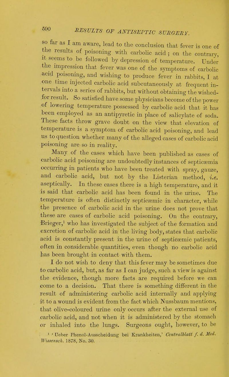 690 SO far as I am aware, lead to the conclusion that fever is one of the results of poisoning with carbolic acid ; on the contrary, It seems to be followed by depression of temperature. Under the impression that fever was one of the symptoms of carbolic acid poisoning, and wishing to produce fever in rabbits, I at one time injected carbolic acid subcutaneously at frequent in- tervals into a series of rabbits, but without obtaining the wished- fpr result. So satisfied have some physicians become of the power of lowering temperature possessed by carbolic acid that it has been employed as an antipyretic in place of salicylate of soda. These facts throw grave doubt on the view that elevation of temperature is a symptom of carbolic acid poisoning, and lead us to question whether many of the alleged cases of carboHc acid poisoning are so in reality. Many of the cases which have been published as cases of carbolic acid poisoning are undoubtedly instances of septicaemia occurring in patients who have been treated with spray, gauze, and carbolic acid, but not by the Listerian method, i.e. aseptically. In these cases there is a high temperature, and it is said that carbolic acid has been found in the urine. The temperature is often distinctly septicsemic in character, while the presence of carbolic acid in the urine does not prove that these are cases of carbolic acid poisoning. On the contrary, Brieger,' who has investigated the subject of the formation and excretion of carboHc acid in the living body, states that carbolic acid is constantly present in the urine of septicsemic patients, often in considerable quantities, even though no carbolic acid has been brought in contact with them. I do not wish to deny that this fever may be sometimes due to carbolic acid, but, as far as I can judge, such a view is against the evidence, though more facts are required before we can come to a decision. That there is something different in the result of administering carbolic acid internally and aj^plying it to a wound is evident from the fact which Nussbaum mentions, that olive-coloured urine only occurs after the external use of carbolic acid, and not when it is administered by the stomach or inhaled into the lungs. Surgeons ought, however, to be ' ' Ueber Phenol-Ausscheidung bei Krankheiten,' Ccntralblatt f. d. Med. Wissensck. 1878, No. 30.