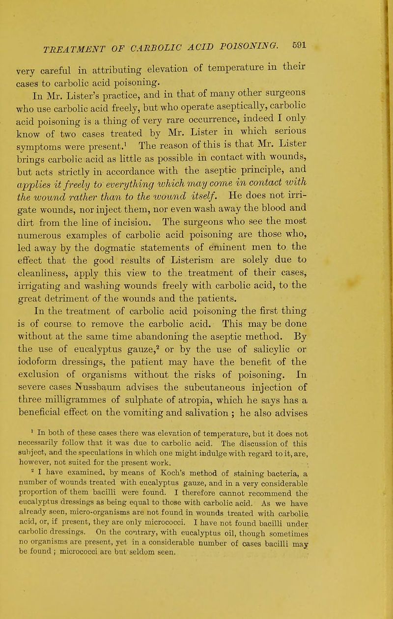 very careful in attributing elevation of temperature in their cases to carbolic acid poisoning. In m. Lister's practice, and in that of many other surgeons who use carbolic acid freely, but who operate aseptically, carbolic acid poisoning is a thing of very rare occurrence, indeed I only know of two cases treated by Mr. Lister in which serious symptoms were present.^ The reason of this is that Mr. Lister brings carbolic acid as Httle as possible in contact with wounds, but acts strictly in accordance with the aseptic principle, and applies it freely to everything which may come in contact with the wound rather than to the wound itself. He does not irri- gate wounds, nor inject them, nor even wash away the blood and diit from the line of incision. The surgeons who see the most numerous examples of carbolic acid poisoning are those who, led away by the dogmatic statements of eminent men to the effect that the good results of Listerism are solely due to cleanliness, apply this view to the treatment of their cases, irrigating and washing wounds freely with carbolic acid, to the great detriment of the wounds and the patients. In the treatment of carbohc acid poisoning the first thing is of course to remove the carbolic acid. This may be done without at the same time abandoning the aseptic method. By the use of eucalyptus gauze,'^ or by the use of salicylic or iodoform dressings, the patient may have the benefit of the exclusion of organisms without the risks of poisoning. In severe cases Nussbaum advises the subcutaneous injection of three miUigrammes of sulphate of atropia, which he says has a beneficial effect on the vomiting and salivation ; he also advises ' In both of these cases there was elevation of temperature, but it does not necessarily foUow that it was due to carbolic acid. The discussion of this 8u))ject, and the speculations in which one might indulge with regard to it, are, however, not suited for the present work. ^ I have examined, by means of Koch's method of staining bacteria, a number of wounds treated with eucalyptus gauze, and in a very considerable proportion of them bacilli were found. I therefore cannot recommend the eucalyptus dressings as being equal to those with carbolic acid. As we have already seen, micro-organisms are not found in wounds treated with carbolic acid, or, if present, they are only micrococci. I have not found bacilli under carbolic dressings. On the contrary, with eucalyptus oil, though sometimes no organisms are present, yet in a considerable number of cases bacilli may be found ; micrococci are but seldom seen.