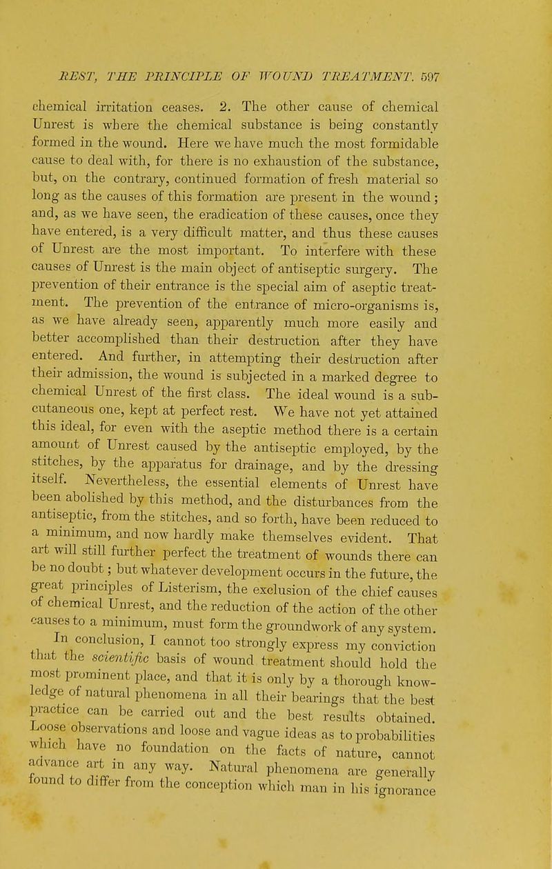 chemical irritation ceases. 2. The other cause of chemical Unrest is where the chemical substance is being constantly formed in the wound. Here we have much the most formidable cause to deal with, for there is no exhaustion of the substance, but, on the contrary, continued formation of fresh material so long as the causes of this formation are present in the wound; and, as we have seen, the eradication of these causes, once they have entered, is a very difficult matter, and thus these causes of Unrest are the most important. To interfere with these causes of Um-est is the main object of antiseptic surgery. The prevention of their entrance is the special aim of aseptic treat- ment. The prevention of the entrance of micro-organisms is, as we have already seen, apparently much more easily and better accomplished than their destruction after they have entered. And fmther, in attempting their destruction after their admission, the wound is subjected in a marked degree to chemical Unrest of the first class. The ideal wound is a sub- cutaneous one, kept at perfect rest. We have not yet attained this ideal, for even with the aseptic method there is a certain amount of Um^est caused by the antiseptic employed, by the stitches, by the apparatus for drainage, and by the di-essing itself. Nevertheless, the essential elements of Unrest have been abolished by this method, and the disturbances from the antiseptic, from the stitches, and so forth, have been reduced to a minimum, and now hardly make themselves evident. That art will still further perfect the treatment of wounds there can be no doubt; but whatever development occurs in the futm-e, the great principles of Listerism, the exclusion of the chief causes of chemical Unrest, and the reduction of the action of the other causes to a minimum, must form the groundwork of any system. In conclusion, I cannot too strongly express my conviction that the scientific basis of wound treatment should hold the most prominent place, and that it is only by a thorough know- ledge of natural phenomena in all their bearings that the best practice can be carried out and the best results obtained. Loose observations and loose and vague ideas as to probabilities which have no foundation on the facts of nature, cannot aavance art in any way. Natural phenomena are generally found to differ from the conception which man in his fgnorance A.