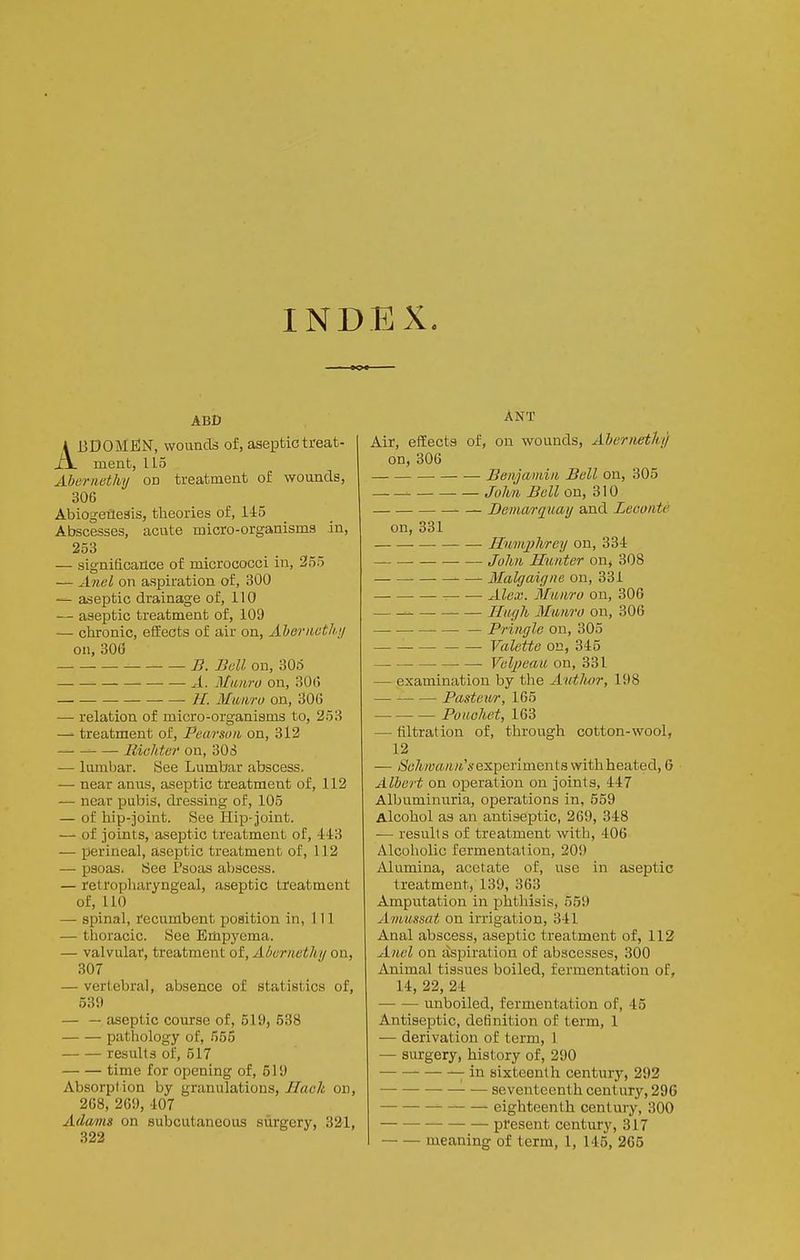 INDEX. ABC ABDOMElN, wounds of, aseptic treat- ment, 115 Abcrnethy on treatment of wounds, 306 Abiogetlesis, theories of, 145 Abscesses, acute micro-organisms in, 253 — significance of micrococci in, 255 — Anel on aspiration of, 300 — aseptic drainage of, 110 — aseptic treatment of, 109 — chronic, effects of air on, Ahoriicth ii on, 300 B. Bell on, 306 A. Mimro on, 30(i //. Muiiro on, 30() — relation of micro-organisms to, 253 treatment of, Pearsuii on, 312 Iliolitcr on, 303 — lumbar. See Lumbar abscess. — near amis, aseptic treatment of, 112 — near pubis, dressing of, 105 — of hip-joint. See Hii3-joint. — of joints, aseptic treatment of, 44:3 — perineal, aseptic treatment of, 112 — psoas. See Psoas abscess. — retropliaryngeal, aseptic treatment of, 110 — spinal, recumbent position in, 111 — thoracic. See Empyema. — valvular, treatment of, Aborncthii on, 307 — vertebral, absence of statistics of, 539 — — aseptic course of, 519, 538 pathology of, 555 results of, 517 time for opening of, 519 Absorption by granulations,//ac/i on, 268, 269, 407 Admis on subcutaneous surgery, 321, 322 ANT Air, effects of, on wounds, Aberneth) on, 306 Benjainiii Bell on, 305 — John Bell on, 310 Demarquay and Leconte on, 331 • Humplvrey on, 334 John Hunter on, 308 Malgaiyne on, 331 • ■ Alex. Manro on, 306 Hurjh Munro on, 306 — Pringle on, 305 Valette on, 345 Velj)eau on, 331 — examination by the Avthor, 198 JPasteur, 165 Ponohet, 163 — filtration of, through cotton-wool, 12 — (S'c7t;y»/tM'sexperiments with heated, 6 Albert on operation on joints, 447 Albnminnria, operations in, 559 Alcohol as an antiseptic, 269, 348 — results of treatment with, 406 Alcoholic fermentation, 209 Alumina, acetate of, use in asejDtic treatment, 139, 363 Amputation in phthisis, 559 A'tnussat on irrigation, 341 Anal abscess, aseptic treatment of, 113 Anel on aspiration of abscesses, 300 Animal tissues boiled, fermentation of, 14, 22, 24 unboiled, fermentation of, 45 Antiseptic, definition of term, 1 — derivation of term, 1 — surgery, history of, 290 —• — in sixteenth century, 292 • — seventeenth century, 296 eighteenth century, 300 present century, 317 meaning of term, 1, 145, 265