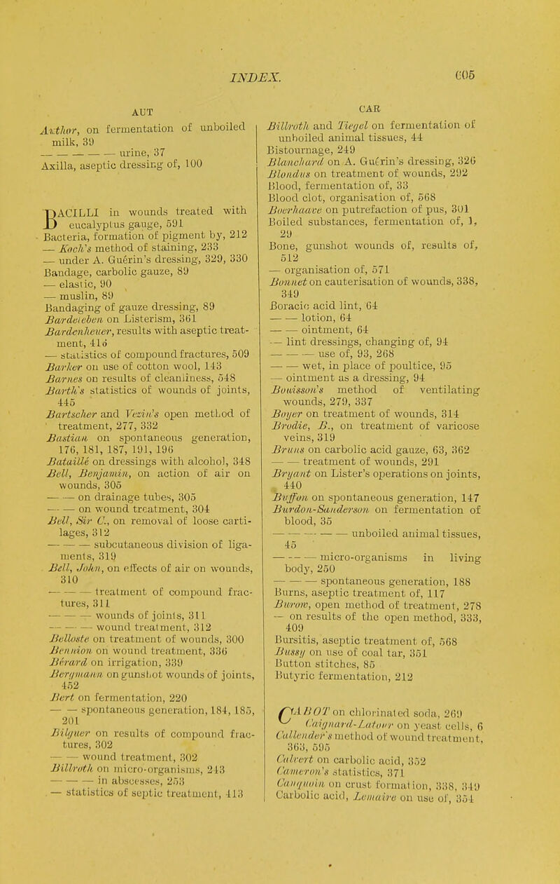 AUT Avtkor, on fermentation of unboiled milk, 39 urine, 37 Axilla, aseptic dressing of, 100 BACILLI in wounds treated with eucalyptus gauge, 591 Bacteria, formation of pigment by, 212 — Xoch's method of staining, 233 — under A. Guerin's dressing, 329, 330 Bandage, carbolic gauze, 89 — elastic, 90 — muslin, 89 Bandaging of gauze dressing, 89 Bardcichtiii on Listerism, 3G1 JBardcnheuer, results with aseptic treat- ment, 4: Id — staiistics of compound fractures, 509 Barlier on use of cotton wool, 143 Barnes on results of cleanliness, 548 Barth's statistics of wounds of joints, 445 Bartscher and Veziii's open method of treatment, 277, 332 Baatian on spontaneous generation, 176, 181, 187, 191, 19(; Bataille on dressings with alcohol, 348 Bell, Benjamin, on action of air on wounds, 306 on drainage tubes, 305 on wound treatment, 304 Bell, Sir C, on removal of loose carti- lages, 312 subcutaneous division of liga- ments, 319 Bell, John, on effects of air on wounds, 310 treatment of compound frac- tures, 311 — • wounds of Joints, 311 — wound treatment, 312 Belloste on treatment of wounds, 300 Bcnnion on wound treatment, 33(1 Bfrarcl on irrigation, 339 Bcrqinaim on gunshot woimds of joints, 452 Bert on fermentation, 220 spontaneous generation, 184, 185, 201 Bilf/'uer on results of compound frac- tures, 302 wound treatment, 302 Billroth on micro-organisms, 243 in abscesses, 253 .— statistics of sciatic treatment, 413 CAR Billroth and Tief/el on fermentation of unboiled animal tissues, 44 Bistournage, 249 Blanvhard on A. Gutrin's dressing, 320 Blondiis on treatment of wounds, 292 Blood, fermentation of, 33 Blood clot, organisation of, 568 Boerhaave on putrefaction of pus, 301 Boiled substances, fermentation of, 1, 29 Bone, gunshot wounds of, results of, 512 — organisation of, 571 Bonnet on cauterisation of wounds, 338, 349 Boracic acid lint, 64 lotion, 64 ointment, 64 — lint dressings, changing of, 94 use of, 93, 268 wet, in place of poultice, 95 — ointment as a dressing, 94: Boioisson's method of ventilating wounds, 279, 337 Bnijer on treatment of wounds, 314: Brodie, B., on treatment of varicose veins, 319 Bruits on carbolic acid gauze, 63, 362 treatment of wounds, 291 Bryant on Lister's operations on joints, 440 Biiffon on spontaneous generation, 147 Burdon-Sandermn on fermentation of blood, 35 unboiled animal tissues, 45 ■ micro-organisms in living body, 250 spontaneous generation, 188 Burns, aseptic treatment of, 117 Biiruw, open method of treatment, 278 — on results of the open method, 333, 409 Bursitis, aseptic treatment of, 568 Bussn on use of coal tar, 351 Button stitches, 85 Butyric fermentation, 212 /^A HOT on chlorinated soda, 269 ^ (.'ainnard-Lutoi'r on yeast cells, 6 Cullender's method of wound treatment. 363, 595 Culvert on carbolic acid, 352 Cameron's statistics, 371 Canqiinhi on crust formation, 338. 349