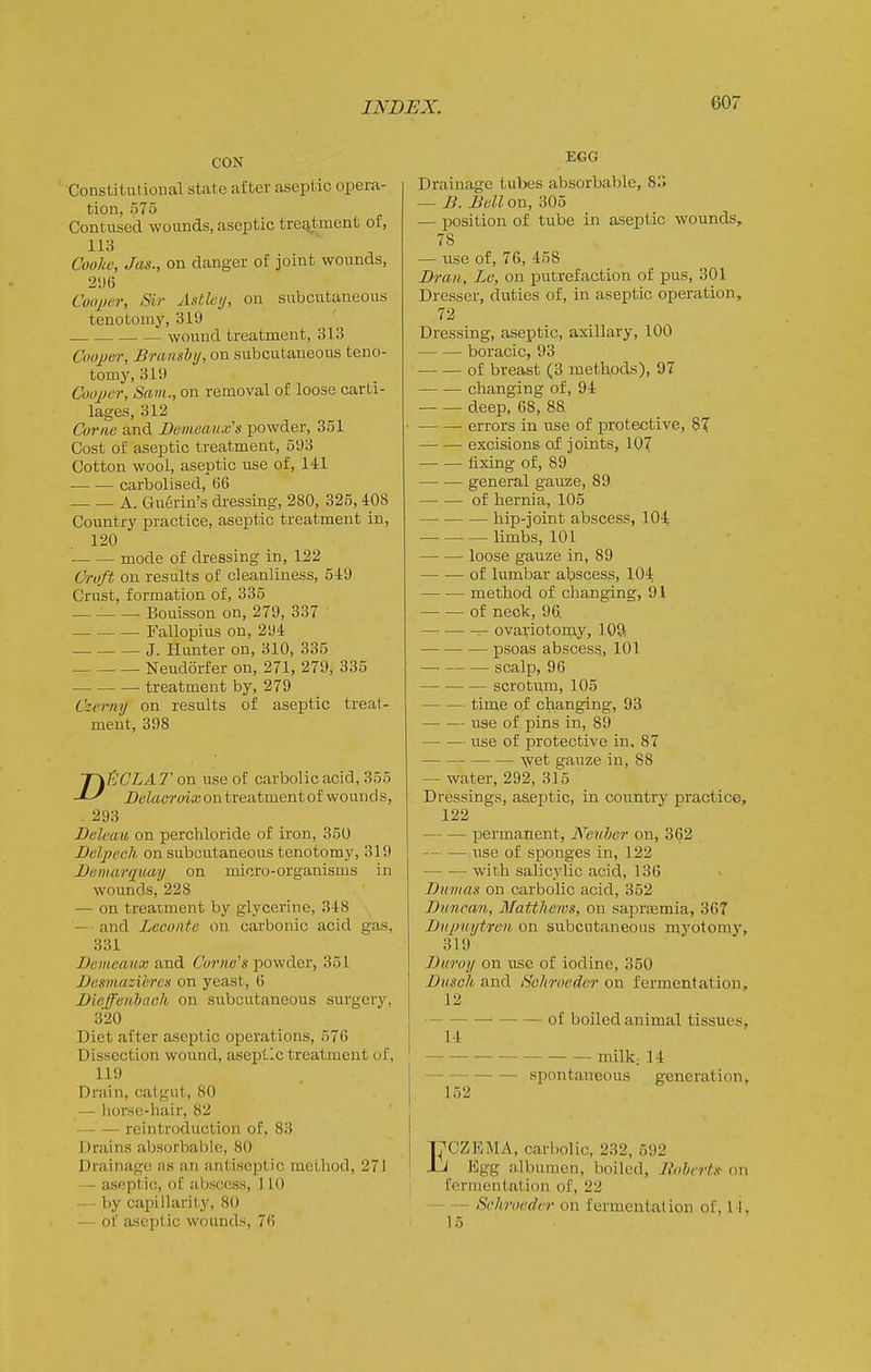 CON ' Constitutional state after aseptic opera- tion, 575 Contused wounds, aseptic trejitment or, 113 Cooliu, Jas., on danger of joint wounds, 21)6 Coo2)cr, Sir Asthij, on subcutaneous tenotomy, 319 . wound treatment, 313 Coojjer, Braiishij, on subcutaneous teno- tomy, 311) ConpcT, Sam., on removal of loose carti- lages, 312 Conic and Demeau.vs powder, 351 Cost of aseptic treatment, 593 Cotton wool, aseptic use of, 141 carbolised, 66 A. Guerin's dressing, 280, 325, 408 Country practice, aseptic treatment in, 120 mode of dressing in, 122 Croft on results of cleanliness, 549 Crust, formation of, 335 Bouisson on, 279, 337 Fallopius on, 294 J. Hunter on, 310, 335 Neudorfer on, 271, 279, 335 treatment by, 279 Czermj on results of aseptic treat- ment, 398 T\ECLA T on use ot carbolic acid, 355 Delacroix on treatment of wo unci s, . 293 Bclcaxi on perchloride of iron, 350 Bclpccli on subcutaneous tenotomy, 319 Diimarquay on micro-organisms in wounds, 228 — on treatment by glycerine, 348 — and Lecoiite on carbonic acid gas, 331 Demeaux and Corners powder, 351 Dasmazieres on yeast, 6 Dieffeiklaoh on subcutaneous sui'gcry, 320 Diet after aseptic operations, 576 Dissection wound, aseptic treatment of, 119 Drain, catgut, SO — horsc-hair, 82 reintroduction of, 83 Drains aljsorbable, 80 Drainage iis an antiseptic method, 271 — aseptic, oC abscess, 110 — by capillarity, 80 — of aseptic wounds, 76 EGG Drainage tubes absorbable, 8. — ]J. Bell on, 305 — position of tube in aseptic wounds, 78 — use of, 76, 458 Brail, Le, on putrefaction of pus, 301 Dresser, duties of, in aseptic operation, 72 Dressing, aseptic, axillary, 100 boracic, 93 of breast (3 methods), 97 changing of, 94 deep, 68, 88. errors in use of protective, 87 excisions of joints, 107 fixing of, 89 general gauze, 89 of hernia, 105 hip-joint abscess, 10-^ limbs, 101 loose gauze in, 89 of lumbar abscess, 104 method of changing, 91 of neck, 96. ^ ovariotomy, lOft psoas abscess, 101 scalp, 96 scrotum, 105 time of changing, 93 use of pins in, 89 use of protective in. 87 wet gauze in, 88 — water, 292, sfo Dressings, aseptic, in country practice, 122 permanent, Neulmr on, 362 -— — use of sponges in, 122 with salicylic acid, 136 Bmnas on carbolic acid, 352 Bnnran, Matthews, on saprismia, 36T BiqniytTen on subcutaneous myotomy, 319 Buroy on use of iodine, 350 Dusch and Schrocdcr on fermentation, 12 of boiled animal tissues, 14 milk. 14 spontaneous generation, 152 I^CZEMA, carbolic, 232, 592 J Egg nlbumen, boiled, Bohcrtsf on fermentation of, 22 Schrocdi-r on fermentation of. I I. 15