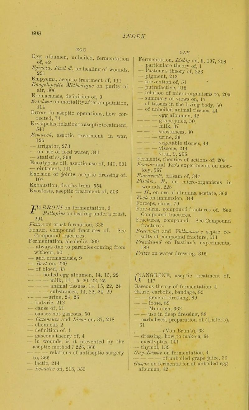 INDEX. EGG Egg albumen, unboiled, fermentation of, 42 Eyineta, Paul d', on healing of wounds. Empyema, aseptic treatment of, 111 Eiicyclopcdie Mcthudinite on purity of ^ air, 306 ^ i j Eremacausis, definition of, 9 Erichsen on mortality after amputation, 414 Errors in aseptic operations, how cor- recterl, 74 Erysipelas, relation to aseptic treatment, 541 Esmarch, aseptic treatment in war 125 — irrigator, 273 — on use of iced water, 341 — statistics, 396 Eucalyptus oil, aseptic use of, 140, 591 — ointment, 141 Excision of joints, aseptic dressing of, 107 Exhaustion, deaths from, 554 Exostosis, aseptic treatment of, 503 TpAEROyi on fermentation, 3 Pallojj'ius on healing under a crust, 294 Faure on crust formation, 338 Femur, compound fractures of. See Compound fractures. Fermentation, alcoholic, 209 — always due to particles coming from without, 50 ■— and eremacausis, 9 — Bert on, 220 — of blond, 33 • boiled egg albumen, 14, 15, 22 milk, 14, 15, 20, 22, 25 ■ animal tissues, 14, 15, 22, 24 substances, 14, 22, 24, 29 urine, 24, 26 — butyric, 212 — cause of, 51 — causes not gaseous, 50 — Cazeiwuve and Licuii on, 37, 218 — chemical, 2 — delinition of, 1 — gaseous theory of, 4 — in wounds, is it jirevented by the aseptic method ? 226, 366 — ' relations of antiseptic surgery to, 366 — lactic, 214 ! — Lcinaire on, 218, 353 i GAY Fermentation, Lichig on, 9, 197, 208 — particulate theory of, 1 ~ Pasteur's theory of, 223 — pigment, 212 — prevention of, 51 — putrefactive, 218 — relation of micro-organisms to, 205 — summary of views on, 17 — of tissues in the living body, 50 — of unboiled animal tissues, 44 egg albumen, 42 grape juice, 30, milk, 37 substances, 30 mine, 36 vegetable tissues, 44 viscous, 214 vital, 2, 206 Ferments, theories of actions of, 205 Furrier and Yeo's experiments on mon- key, 567 Fioraventi, balsam of, 347 Fiaclier, E., on micro-organisms in wounds, 228 — //., on use of alumina acetate, 363 Fuck on immersion, 344 Forceps, sinus, 79 Fore-arm, compound fractures of. See Compound fractures. Fractures, compound. See Compound fractures. Fraencliel and Vulkmaim's septic re- sults of compound fracture, 511 FraiiMand on Bastian's experiments, 189 Fritze on water dressing, 316 GANGEFNE, aseptic treatment of, 117 Gaseous theory of fermentation, 4 Gauze, carbolic, bandage, 89 general dressing, 89 looje, 89 Mihinich, 362 use in deep dressing, 88 — carbolised, prepiu'ation of (Lister's), 61 i (Von Bran's), 63 — dressing, how to make a, 64 — eucalyptus, 141 — thymol, 139 Giiji-Liimic on fonnonlation, 4 of unboiled grape juice, 30 Gniion on fermentation of unboiled egg albumen, 42