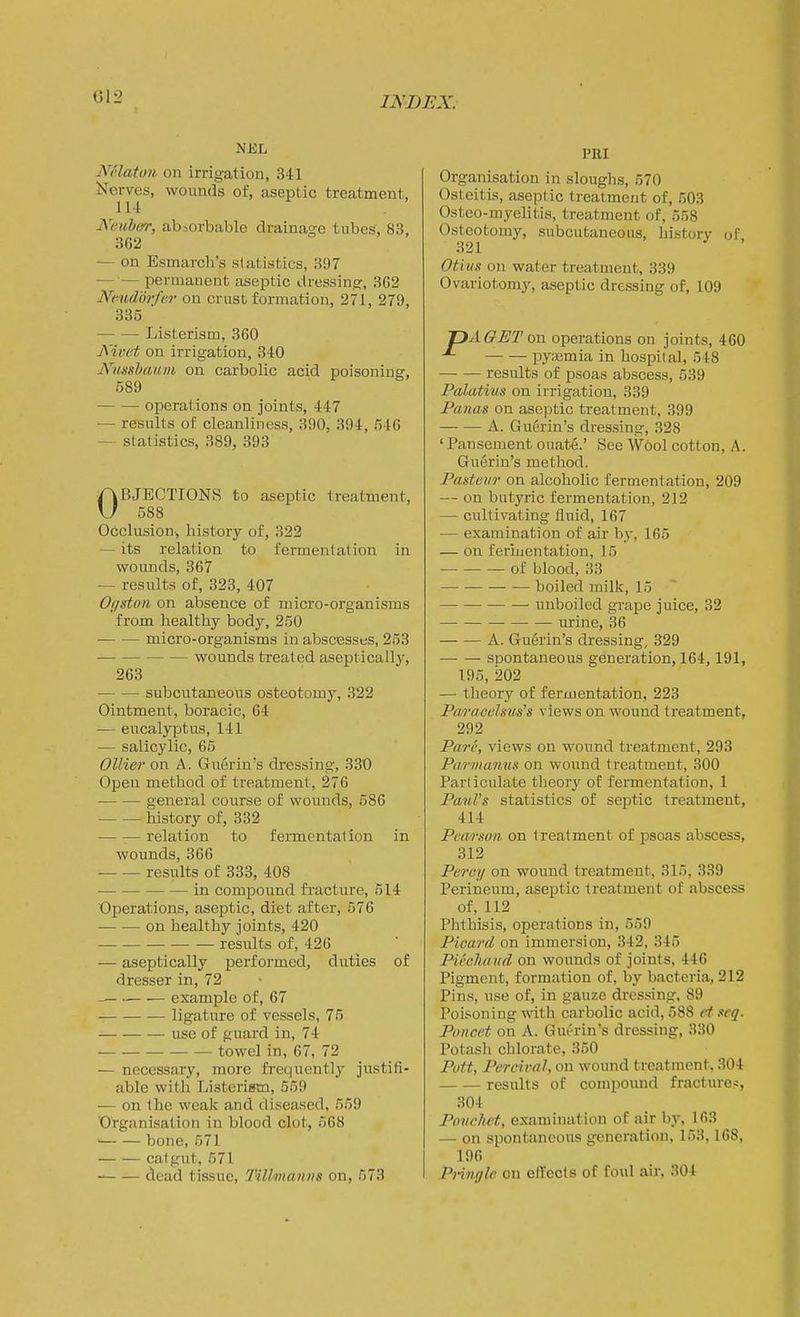 Nolatoii on irrigation, 3-11 Nerves, wounds of, aseplic treatment, 114 Keiiber, absorbable drainage tubes, 83, 862 ^ on Esmarch's statistics, 397 —•— permanent aseptic dressing, 362 Nendorfer on crust formation, 271, 279, 335 Listerism, 360 Nivet on irrigation, 340 Nusshawm on carbolic acid poisoning, 689 operations on joints, 447 — results of cleanliness, 390, 394, 546 — statistics, 389, 393 OBJECTIONS to aseptic treatment, 588 Occlusion-, history of, 322 — its relation to fennentation in wounds, 367 — results of, 323, 407 0(/ston on absence of micro-organisms from bealthy body, 250 • micro-organisms in abscesses, 253 wounds treated aseptically, 263 subcutaneous osteotomy, 322 Ointment, boracic, 64 — eucalyptus, 141 — salicylic, 66 Oilier on A. Guerin's dressing, 330 Open method of treatment, 276 general course of wounds, 686 history of, 332 relation to fermentation in wounds, 366 results of 333, 408 in compound fi'acture, 514 Operations, aseptic, diet after, 576 on healthy joints, 420 results of, 426 -— aseptically performed, duties of dresser in, 72 — example of, 67 — ligature of vessels, 75 use of guard in, 74 towel in, 67, 72 — necessary, more frequentlj^ justifi- able with Listerigm, 559 — on the weak and diseased, 559 'Organisation in blood clot, 568 bone, 571 catgut, 571 dead tissue, Tillmanns on, 573 PRI Organisation in sloughs, 570 Osteitis, aseptic treatment of, 503 Osteo-myelitis, treatment of, 558 Osteotomy, subcutaneous, history of 321 Otius on water treatment, 339 Ovariotomy, aseptic dressing of, 109 TJAGETon operations on joints, 460 pyaemia in hospital, 548 results of psoas abscess, 539 Palatms on irrigation, 339 Panas on aseptic treatment, 399 A. Guerin's dressing, 328 ' Pansement ouat6.' See Wool cotton, A. Guerin's method. PaHteur on alcoholic fermentation, 209 — on butyric fermentation, 212 — cultivating fluid, 167 — examination of air by, 165 — on feriuentation, 15 of blood, 33 boiled milk, 15 unboiled grape juice, 32 • urine, 36 A. Guerin's dressing, 329 spontaneous generation, 164,191, 195, 202 — theory of fermentation, 223 Paracelstis's views on wound treatment, 292 Pare, views on wound treatment, 293 ParmanuK on wound treatment, 300 Particulate theory of fermentation, 1 Paul's statistics of septic treatment, 414 Petir.wn on treatment of psoas abscess, 312 Percy on wound treatment, 315, 339 Perineum, aseptic treatment of abscess of, 112 Phthisis, operations in, 559 Picard on immersion, 342, 345 PUcluiud on wounds of joints, 446 Pigment, formation of, by bacteria, 212 Pins, use of, in gauze dressing, 89 Poisoning with carbolic acid, 588 et .wq. Poncet on A. Gui'rin's dressing, 330 Potash chlorate, 350 Pott, Percival, on wound treatment, 304 results of compound fracture?, 304 Ponchet, examination of air by, 163 — on spontaneous generation, 153,168, 196 Pringle on effects of foul air, 304