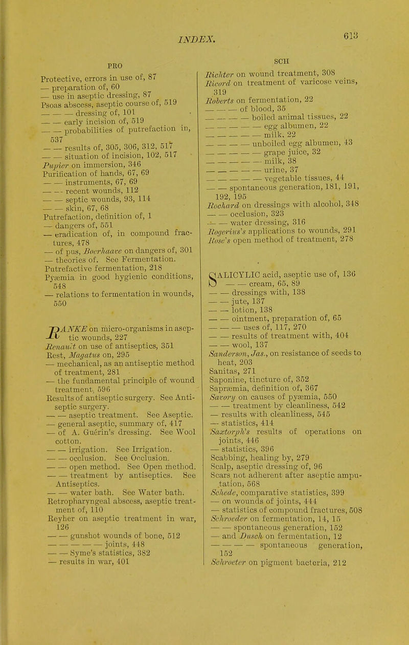 PRO Protective, errors in use of, 87 — preparation of, 60 — use in aseptic dressing, 87 Psoas abscess, aseptic course of, 519 dressing of, 101 _ early incision of, 519 . probabilities of putrefaction in, 537 results of, 305, 306, 312, 51/ situation of incision, 102, 517 Pujner on immersion, 346 Purification of hands, 67, 69 instruments, 67, 69 recent wounds, 112 . septic wounds, 93, 114 skin, 67, 68 Putrefaction, definition of, 1 — dangers of, 551 — eradication of, in compound frac- tures, 478 — of pus, Boerhaave on dangers of, 301 — theories of. See Fermentation. Putrefactive fermentation, 218 P3-a2mia in good hygienic conditions, 548 — relations to fermentation in wounds, 550 ANKE on inicro-organisms in asep- tic wounds, 227 Renaud on use of antiseptics, 361 Rest, Magatm on, 295 — mechanical, as an antiseptic method of treatment, 281 — the fundamental principle of wound treatment; 596 Results of antiseptic surgery. See Anti- septic sui-gery. aseptic treatment. See Aseptic. — general a.septic, summary of, 417 — of A. Gu6rin's dressing. See Wool cotton. irrigation. See Irrigation. occlusion. See Occlusion. open method. See Open method. treatment bj' antiseptics. See Antiseptics. water bath. See Water batli. Retropharyngeal abscess, ase^jtic treat- ment of, 110 Reyher on aseptic treatment in war, 126 gunshot wounds of bone, 512 joints, 448 Syme's statistics, 382 — results in war, 401 SCH Richter on wound treatment, 308 Bicord on treatment of varicose veins, 319 Boberts on fermentation, 22 of blood, 35 . boiled animal tissues, 22 . , egg albumen, 22 milk. 22 unboiled egg albumen, 43 . — grape juice, 32 milk, 38 — — urine, 37 vegetable tissues, 44 spontaneous generation, 181, 191, 192, 195 Bocliard on dressings with alcohol, 348 occlusion, 323 ~ water dressing, 316 Bof/crivs's applications to wounds, 291 Biisa's open method of treatment, 278 SALICYLIC acid, aseptic use of, 136 cream, 65, 89 dressings with, 138 jute, 137 . lotion, 138 ointment, preparation of, 65 uses of, 117, 270 results of treatment with, 404 — •— wool, 137 Sanderson, Jas., on resistance of seeds to heat, 203 Sanitas, 271 Saponine, tincture of, 352 Sapraamia, definition of, 367 Satorij on causes of pycemia, 550 treatment by cleanliness, 542 — results with cleanliness, 545 — statistics, 414 Saxtorjih's results of operations on joints, 446 — statistics, 396 Scabbing, healing by, 279 Scalp, aseptic di'essing of, 96 Scars not adherent after aseptic ampu- tation, 568 Sckcdc, comparative statistics, 399 — on wounds of joints, 444 — statistics of compound fractures, 508 Schrucdn' on fermentation, 14, 15 spontaneous generation, 152 — and Bunch on fermentation, 12 spontaneous generation, 152 Sohroctcr on pigment bacteria, 212 n