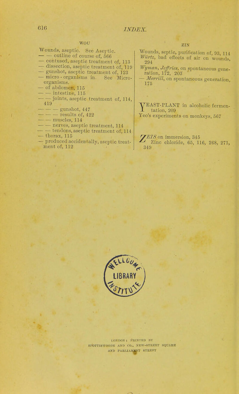 G16 wou Wounds, aseptic. Sec Aseptic. outline of course of, 566 — contused, aseptic ti'eatment of, 113 — dissection, aseptic treatment of, 119 — gunshot, aseptic treatment of, 123 — micro - organisms in. See Micro- organisms. — of abdomen, 115 intestine, 115 joints, aseptic treatment of, J14, 419 gunshot, 447 results of, 422 muscles, 114 nerves, aseptic treatment, 114 tendons, aseptic treatment of, 114 — thorax, 115 — produced accidentally, aseptic treat- ment of, 112 ZIN Wounds, septic, purification of, 98, 114 Wilrtz, bad eifects of air on wounds 294 Wyma?>, Jeffries, on spontaneous gene- ration, 172, 203 ' — Morrill, on spontaneous generation 176 YEAST-PLANT in alcoholic fermen- tation, 209 Yeo's experiments on monkeys, 567 n^EIS on immersion, 345 Zinc chloride, 65, 116, 268, 271, 349 I.OXnOX ! IMIIXTKD IIY SrOTTJSWOODU! AND CO., XEW-STIIKKT aQCAIlB AND rAULIAllSKT BTEEKT