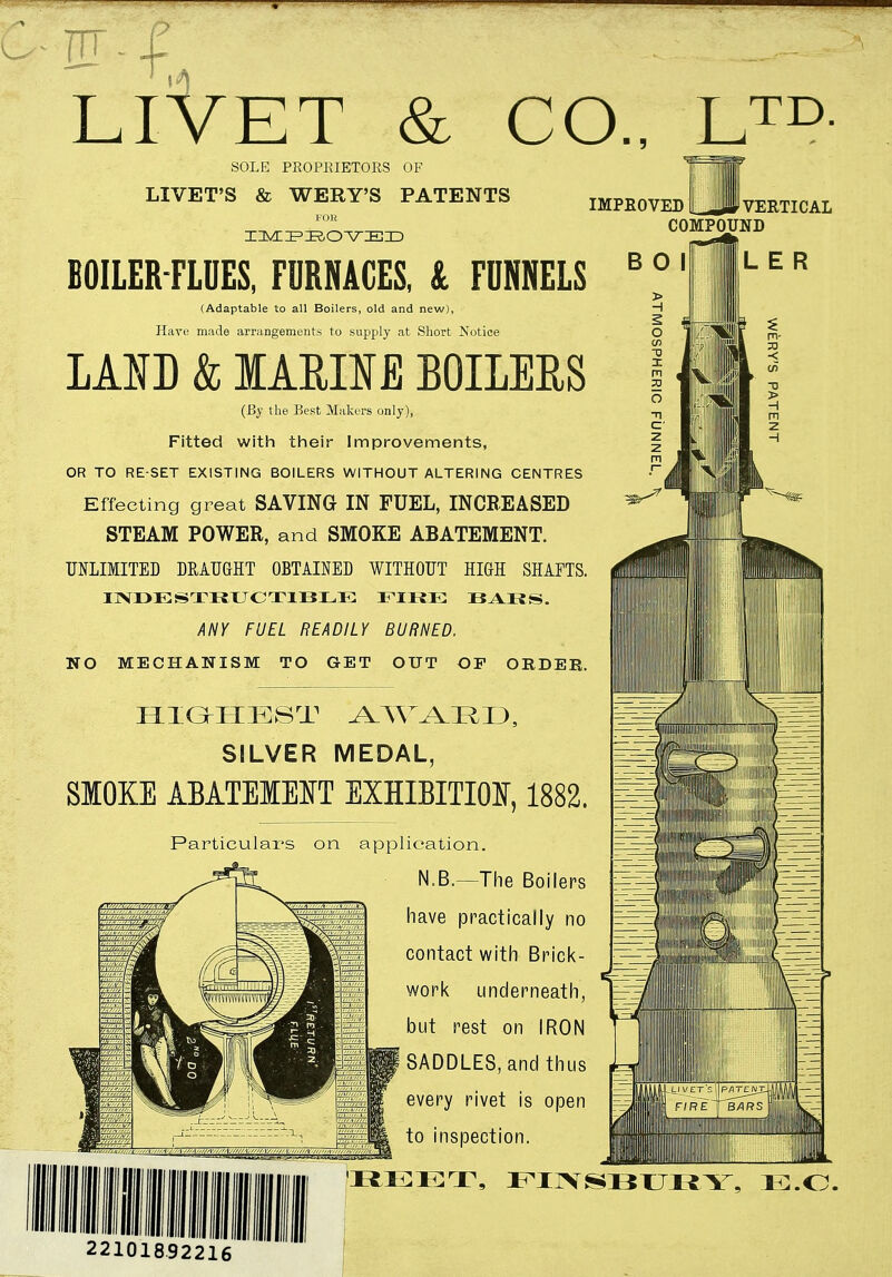 LIVET & CO., LTD- SOLE PROPRIETORS OF LIVET'S & WERY'S PATENTS IMPROVED FOR HMZZPIROVIEID VERTICAL COMPOUND BOILER-FLUES, FURNACES, & FUNNELS (Adaptable to all Boilers, old and new), Have made arrangements to supply at Short Notice LAID & IARHE BOILERS (By the Best Makers only), Fitted with their Improvements, OR TO RE-SET EXISTING BOILERS WITHOUT ALTERING CENTRES Effecting great SAVING IN FUEL, INCREASED STEAM POWER, and SMOKE ABATEMENT. UNLIMITED DRAUGHT OBTAINED WITHOUT HIGH SHAFTS. INDESTRUCTIBLE FIRE BARS. ANY FUEL READILY BURNED. NO MECHANISM TO GET OUT OF OEDEE. B O I L E R HIGHEST R I ), SILVER MEDAL, SMOKE ABATEMENT EXHIBITION, 1882. Particulars on application. N.B.—The Boilers have practically no contact with Brick- work underneath, but rest on IRON SADDLES, and thus every rivet is open to inspection. Minim in :i:ri\ finsbury, ej.o. 22101RQOOic