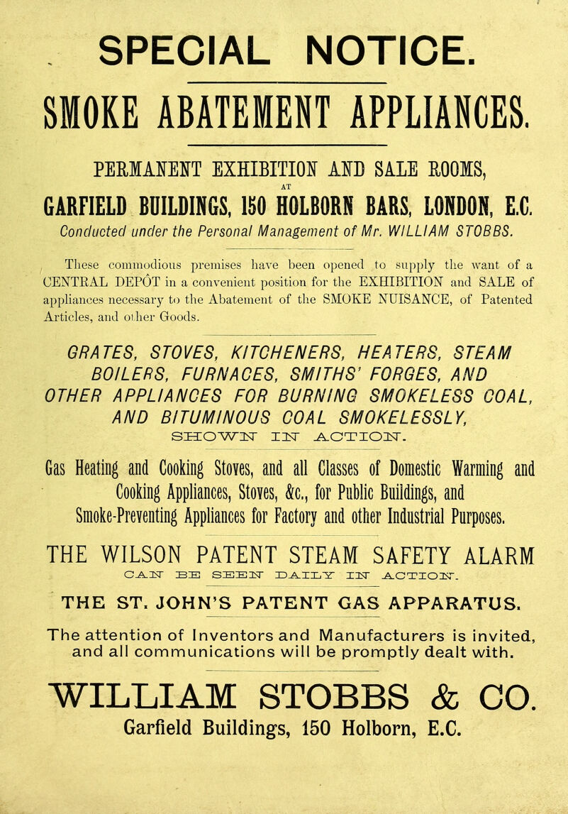 SPECIAL NOTICE. SMOKE ABATEMENT APPLIANCES. PEMMEHT EXHIBITION AID SALE ROOMS, AT GARFIELD BUILDINGS, 150 HOLBORN BARS, LONDON, E.C. Conducted under the Personal Management of Mr. WILLIAM STOBBS. These commodious premises have been opened to supply the want of a OENTKAL DEPOT in a convenient position for the EXHIBITION and SALE of appliances necessary to the Abatement of the SMOKE NUISANCE, of Patented Articles, and oilier Goods. GRATES, STOVES, KITCHENERS, HEATERS, STEAM BOILERS, FURNACES, SMITHS' FORGES, AND OTHER APPLIANCES FOR BURNING SMOKELESS GOAL, AND BITUMINOUS COAL SMOKELESSLY, SHOWN XIEsT ACTIOIT. Gas Heating and Cooking Stoves, and all Classes of Domestic Warming and Cooking Appliances, Stoves, to, for Public Buildings, and Smoke-Preventing Appliances for Factory and other Industrial Purposes. THE WILSON PATENT STEAM SAFETY ALARM CJ^IN IB IE SIBIEICsr D^II/Y- IIsT ACTION. THE ST. JOHN'S PATENT GAS APPARATUS, The attention of Inventors and Manufacturers is invited, and all communications will be promptly dealt with. WILLIAM STOBBS & CO. Garfield Buildings, 150 Holborn, E.C.
