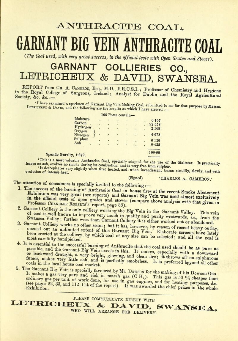 ANTHRACITE COAL. GARNANT BIG VEINANTHRACITE COAL (The Coal used, with very great success, in the official tests with Open Grates and Stoves). GARNANT COLLIERIES CO., LETRICHEUX & DAVID, SWANSEA. in ?T °H' f-i?AMER0N' Exq;' MJD F-R-C-S-L i Professor of Chemistry and Hygiene Society, 2 &c^ Ireland 5 AnalySt for Dablin and the Agricultural T^J'Tf nmiDed * 8J^men of Garnant Big Vein Malting Coal, submitted to me for that purpose bv Messrs Letricheux & David, and the following are the results at which I have arrived :- P P 7 100 Parts contain— Moisture Carbon . Hydrogen Oxygen ) Nitrogen j Sulphur Ash Specific Gravity, 1-379. 0-107 92-558 2109 4-678 0120 0-428 100-00 leaves Maltster, locally evolution' rfSSSLT7 ^ ^ ^ *h» ^escentVrns steadily, slowly, and with (Signed) ' CHAELES A. CAMERON.' The attention of consumers is specially invited to the following L ^Ivvr83 °f thG buming °f Anthraci*e Coal in house fires at the recent Smoke Abatement ot^C^ above analvsis with that given in 2' ^fcoanr w^VS C°1Hery W°rking the BIg Vein in the truant Valley. This vein sJ^^^Tl^m^yVm^^q^'ad P««ty westwards, L, from the bwansea Valley ; further west than Garnant Colliery it is either worked out or abandoned coals in the localTouse coaTmarket ? ^ B  preferred b^0Dd a» o&ff 5. The Garaant Big Vein is specially favoured by Mr. Dowson for the makino- of hi* TW n It makes a gas very pure and rich in marsh gas (C H41 Thi ll fs L o/ ri ?^ ordinary eas ner unit of wr^t c ■ K  8 18 w % cheaper than PLEASE COMMUNICATE DIRECT WITH LETRICHEUX & DAVID, SWANSEA WHO WILL AREANGE FOR DELIVEEY. *