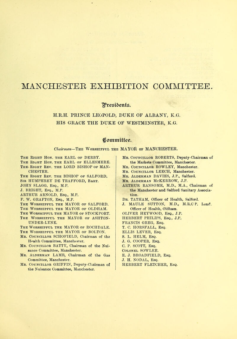 MANCHESTER EXHIBITION COMMITTEE. ERE PRINCE LEOPOLD, DUKE OF ALBANY, K.G, HIS GRACE THE DUKE OF WESTMINSTER, K.G. Committee. Chairman—The Worshipful the MAYOR of MANCHESTER. The Right Hon. the EARL of DERBY. The Right Hon. the EARL of ELLESMERE. The- Right Rev. the LORD BISHOP of MAN- CHESTER. The Right Rev. the BISHOP of SALFORD. Sir HUMPHREY DE TRAFFORD, Bart. JOHN SLAGG, Esq., M.P. J. BRIGHT, Esq., M.P. ARTHUR ARNOLD, ESQ., M.P. F. W. GRAFTON, Esq., M.P. The Worshipful the MAYOR of SALFORD. The Worshipful the MAYOR of OLDHAM. The Worshipful the MAYOR of STOCKPORT. The Worshipful the MAYOR of ASHTON- UNDER-LYNE. The Worshipful the MAYOR of ROCHDALE. The Worshipful the MAYOR of BOLTON. Mr. Councillor SCHOFIELD, Chairman of the Health Committee, Manchester. Mr. Councillor BATTY, Chairman of the Nui- sance Committee, Manchester. Mr. Alderman LAMB, Chairman of the Gas Committee, Manchester. Mr. Councillor GRIFFIN, Deputy.Chairman of the Nuisance Committee, Manchester. Mr. Councillor ROBERTS, Deputy-Chairman of the Markets Committee, Manchester. Mr. Councillor ROWLEY, Manchester. Mr. Councillor LEECH, Manchester. Mr. Alderman DAVIES, J.P., Salford. Mb. Alderman McKERROW, J.P. ARTHUR RANSOME, M.D., M.A., Chairman of the Manchester and Salford Sanitary Associa- tion. Dr. TATHAM, Officer of Health, Salford. J. MAULE SUTTON, M.D, M.R.C P. Lone*. Officer of Health, Oldham. OLIVER HEYWOOD, Esq., J.P. HERBERT PHILIPS, Esq., J.P. FRANCIS GREG, Esq. T. C. HORSFALL, Esq. ELLIS LEVER, Esq. S. L. HELM, Esq. J. G. COOPER, Esq. C. P. SCOTT, Esq. Colonel SOWLER. E. J. BROADFIELD, Esq. J. H. NODAL, Esq. HERBERT FLETCHER, Esq,