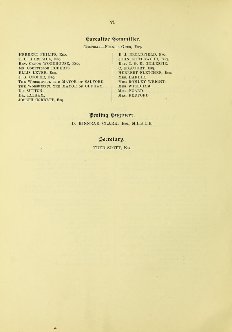 gxecuiive §omxnittec. Chairman—Feancis Geeg, Esq. HERBERT PHILIPS, Esq. T. C. HORSFALL, Esq. Rev. Canon WOODHOUSE, Esq. Me. Councillob ROBERTS. ELLIS LEVER, Esq. J. O. COOPER, Esq. The Wobshipful the MAYOR of SALFORD. The Wobshipful the MAYOR of OLDHAM. Db. SUTTON. Db. TATHAM. JOSEPH CORBETT, Esq. E. J. BROADFIELD, Esq. JOHN LITTLEWOOD, Esq. Rev. C. G. K. GILLESPIE. C. ESTCOURT, Esq. HERBERT FLETCHER, Esq. Mbs. HARDIE. Miss ROMLEY WRIGHT. Miss WYNDHAM. Mbs. FOARD. Mrs. REDFORD. Resting §ngmecr. D. KINNEAR CLARK, Esq., MJnst.O.E, §ectetaxv>. FRED SCOTT, Esq.