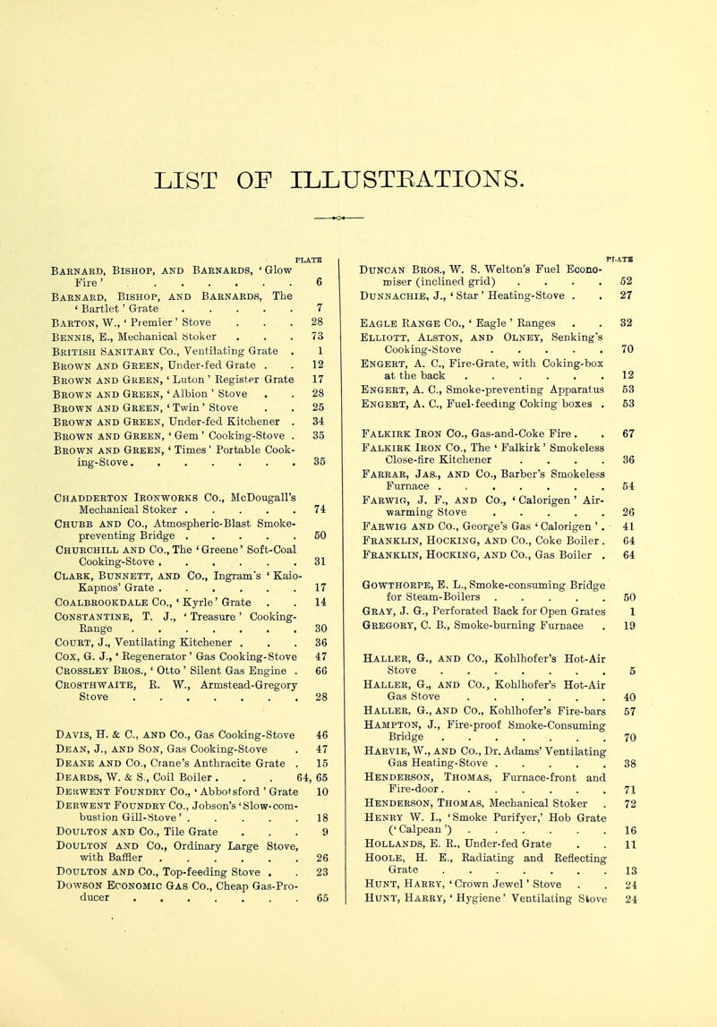 LIST OF ILLUSTRATIONS. PLATE Baenabd, Bishop, and Barnaeds, ' Glow- Fire ' 6 Baenaed, Bishop, and Baenaeds, The ' Bartlet' Grate 7 Baeton, W., ' Premier' Stove ... 28 Bbnnis, E., Mechanical Stoker ... 73 Beitish Sanitary Co., Ventilating Grate . 1 Beown and Geeen, Under-fed Grate . . 12 Beown and Green, ' Luton ' Register Grate 17 Beown and Geeen,'Albion' Stove . . 28 Beown and Geeen, ' Twin' Stove . . 25 Beown and Geeen, Under-fed Kitchener . 34 Beown and Geeen, ' Gem ' Cooking-Stove . 35 Beown and Geeen, ' Times ' Portable Cook- ing-Stove 35 Chaddeeton Ieonwoeks Co., McDougall's Mechanical Stoker 74 Chubb and Co., Atmospheric-Blast Smoke- preventing Bridge ..... 50 Chuechill and Co., The ' Greene' Soft-Coal Cooking-Stove 31 Claek, Btjnnett, and Co., Ingram's ' Kaio- Kapnos' Grate ...... 17 Coalbeookdale Co., ' Kyrle'Grate . . 14 Constantine, T. J., ' Treasure' Cooking- Range 30 Couet, J., Ventilating Kitchener ... 36 Cox, G. J., * Regenerator ' Gas Cooking-Stove 47 Ceossley Beos., ' Otto ' Silent Gas Engine . 66 Ceosthwaite, R. W., Armstead-Gregory Stove 28 Davis, H. & C, and Co., Gas Cooking-Stove 46 Dean, J., and Son, Gas Cooking-Stove . 47 Deane and Co., Crane's Anthracite Grate . 15 Deards, W. & S., Coil Boiler ... 64, 65 DESiWENT Foundey Co., ' Abbot sford ' Grate 10 Derwent Foundry Co., Jobson's 'Slow-com- bust ion Gill-Stove' . . . . .18 Doulton and Co., Tile Grate ... 9 DoultoN and Co., Ordinary Large Stove, with Baffler 26 Doulton and Co., Top-feeding Stove . . 23 Dowson Economic Gas Co., Cheap Gas-Pro- ducer . 65 Duncan Bros., W. S. Welton's Fuel Econo- miser (inclined grid) .... 52 Dunnachie, J., ' Star ' Heating-Stove . . 27 Eagle Range Co., ' Eagle ' Ranges . . 32 Elliott, Alston, and Olney, Senking's Cooking-Stove ..... 70 Engeet, A. C, Fire-Grate, with Coking-box at the back ...... 12 Engeet, A. C, Smoke-preventing Apparatus 53 Engeet, A. C, Fuel-feeding Coking boxes . 53 Falkirk Iron Co., Gas-and-Coke Fire . . 67 Falkirk Ieon Co., The ' Falkirk' Smokeless Close-fire Kitchener .... 36 Faeeae, Jas., and Co., Barber's Smokeless Furnace ....... 54 Faewig, J. F., AND Co., « Calorigen ' Air- warming Stove ..... 26 Faewig and Co., George's Gas ' Calorigen '. 41 Feanklin, Hocking, and Co., Coke Boiler. 64 Franklin, Hocking, and Co., Gas Boiler . 64 Gowthorpe, E. L., Smoke-consuming Bridge for Steam-Boilers ..... 50 Gray, J. G., Perforated Back for Open Grates 1 Gregory, C. B., Smoke-burning Furnace . 19 Haller, G., and Co., Kohlhofer's Hot-Air Stove 5 Haller, G., and Co., Kohlhofer's Hot-Air Gas Stove 40 Haller, G., and Co., Kohlhofer's Fire-bars 57 Hampton, J., Fire-proof Smoke-Consuming Bridge . . ... . .70 Harvie, W., and Co., Dr. Adams' Ventilating Gas Heating-Stove 38 Henderson, Thomas, Furnace-front and Fire-door....... 71 Henderson, Thomas, Mechanical Stoker . 72 Henry W. I., 'Smoke Purifyer,' Hob Grate (' Calpean')...... 16 Hollands, E. R., Under-fed Grate . . 11 Hoole, H. E., Radiating and Reflecting Grate 13 Hunt, Haeey, ' Crown Jewel' Stove . . 24 Hunt, Harry, ' Hygiene' Ventilating Stove 21