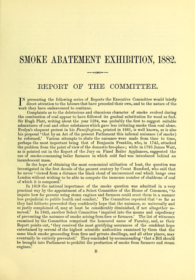 SMOKE ABATEMENT EXHIBITION, 1882. EEPOET OF THE COMMITTEE. IN presenting the following series of Reports the Executive Committee would briefly direct attention to the labours that have preceded their own, and to the nature of the work they have endeavoured to continue. Complaints as to the deleterious and obnoxious character of smoke evolved during the combustion of coal appear to have followed its gradual substitution for wood as fuel. Sir Hugh Piatt, writing about the year 1594, was probably the first to suggest suitable admixtures of coal and other substances which gave less irritating smoke than coal alone. Evelyn's eloquent protest in his Fumifugium, printed in 1661, is well known, as is also his proposal ' that by an Act of the present Parliament this infernal nuisance (of smoke) be reformed.' Various attempts to abate the nuisance were made from time to time, perhaps the most important being that of Benjamin Franklin, who, in 1745, attacked the problem from the point of view of the domestic fire-place; while in 1795 James Watt, as is pointed out in the Report of the Jury on Fixed Boiler Appliances, suggested the use of smoke-consuming boiler furnaces in which cold fuel was introduced behind an incandescent mass. In the hope of obtaining the most economical utilisation of heat, the question was investigated in the first decade of the present century by Count Rumford, who said that he never ' viewed from a distance the black cloud of unconsumed coal which hangs over London without wishing to be able to compute the immense number of chaldrons of coal of which it is composed.' In 1819 the national importance of the smoke question was admitted in a very practical way by the appointment of a Select Committee of the House of Commons, 'to inquire how far persons using steam engines and furnaces could erect them in a manner less prejudicial to public health and comfort.' The Committee reported that ' so far as they had hitherto proceeded they confidently hope that the nuisance, so universally and so justly complained of, may at least be considerably diminished, if not altogether re- moved.' In 1843, another Select Committee ' inquired into the means and expediency of preventing the nuisance of smoke arising from fires or furnaces.' The list of witnesses examined by the Committee comprised the honoured name of Faraday, and, as their Report points out, ' they received the most gratifying assurances of the confident hope entertained by several of the highest scientific authorities examined by them that the same black smoke proceeding from fires and private dwellings, and all other places, may eventually be entirely prevented.' They concluded by recommending ' that a Bill should be brought into Parliament to prohibit the production of smoke from furnaces and steam engines.' B