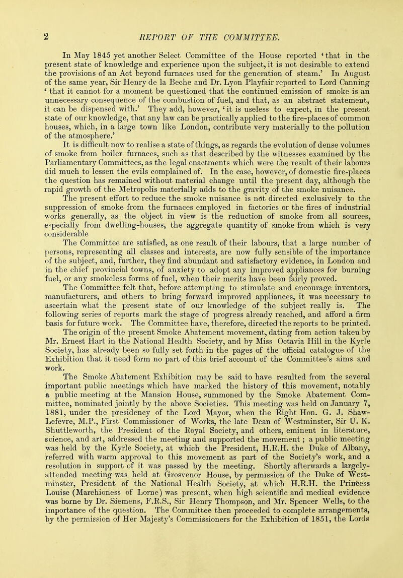 In May 1845 yet another Select Committee of the House reported 'that in the present state of knowledge and experience upon the subject, it is not desirable to extend the provisions of an Act beyond furnaces used for the generation of steam.' Id August of the same year, Sir Henry de la Beche and Dr. Lyon Playfair reported to Lord Canning 4 that it cannot for a moment be questioned that the continued emission of smoke is an unnecessary consequence of the combustion of fuel, and that, as an abstract statement, it can be dispensed with.' They add, however, ' it is useless to expect, in the present state of our knowledge, that any law can be practically applied to the fire-places of common houses, which, in a large town like London, contribute very materially to the pollution of the atmosphere.' It is difficult now to realise a state of things, as regards the evolution of dense volumes of smoke from boiler furnaces, such as that described by the witnesses examined by the Parliamentary Committees, as the legal enactments which were the result of their labours did much to lessen the evils complained of. In the case, however, of domestic fire-places the question has remained without material change until the present day, although the rapid growth of the Metropolis materially adds to the gravity of the smoke nuisance. The present effort to reduce the smoke nuisance is not directed exclusively to the suppression of smoke from the furnaces employed in factories or the fires of industrial works generally, as the object in view is the reduction of smoke from all sources, especially from dwelling-houses, the aggregate quantity of smoke from which is very considerable The Committee are satisfied, as one result of their labours, that a large number of persons, representing all classes and interests, are now fully sensible of the importance of the subject, and, further, they find abundant and satisfactory evidence, in London and in the chief provincial towns, of anxiety to adopt any improved appliances for burning fuel, or any smokeless forms of fuel, when their merits have been fairly proved. The Committee felt that, before attempting to stimulate and encourage inventors, manufacturers, and others to bring forward improved appliances, it was necessary to ascertain what the present state of our knowledge of the subject really is. The following series of reports mark the stage of progress already reached, and afford a firm basis for future work. The Committee have, therefore, directed the reports to be printed. The origin of the present Smoke Abatement movement, dating from action taken by Mr. Ernest Hart in the National Health Society, and by Miss Octavia Hill in the Kyrle Society, has already been so fully set forth in the pages of the official catalogue of the Exhibition that it need form no part of this brief account of the Committee's aims and work. The Smoke Abatement Exhibition may be said to have resulted from the several important public meetings which have marked the history of this movement, notably a public meeting at the Mansion House, summoned by the Smoke Abatement Com- mittee, nominated jointly by the above Societies. This meeting was held on January 7, 1881, under the presidency of the Lord Mayor, when the Eight Hon. G. J. Shaw- Lefevre, M.P., First Commissioner of Works, the late Dean of Westminster, Sir U. K. Shuttleworth, the President of the Royal Society, and others, eminent in literature, science, and art, addressed the meeting and supported the movement; a public meeting was held by the Kyrle Society, at which the President, H.R.H. the Duke of Albany, referred with warm approval to this movement as part of the Society's work, and a resolution in support of it was passed by the meeting. Shortly afterwards a largely- attended meeting was held at Grrosvenor House, by permission of the Duke of West- minster, President of the National Health Society, at which H.R.H. the Princess Louise (Marchioness of Lome) was present, when high scientific and medical evidence was borne by Dr. Siemens, F.R.S., Sir Henry Thompson, and Mr. Spencer Wells, to the importance of the question. The Committee then proceeded to complete arrangements, by the permission of Her Majesty's Commissioners for the Exhibition of 1851, the Lords