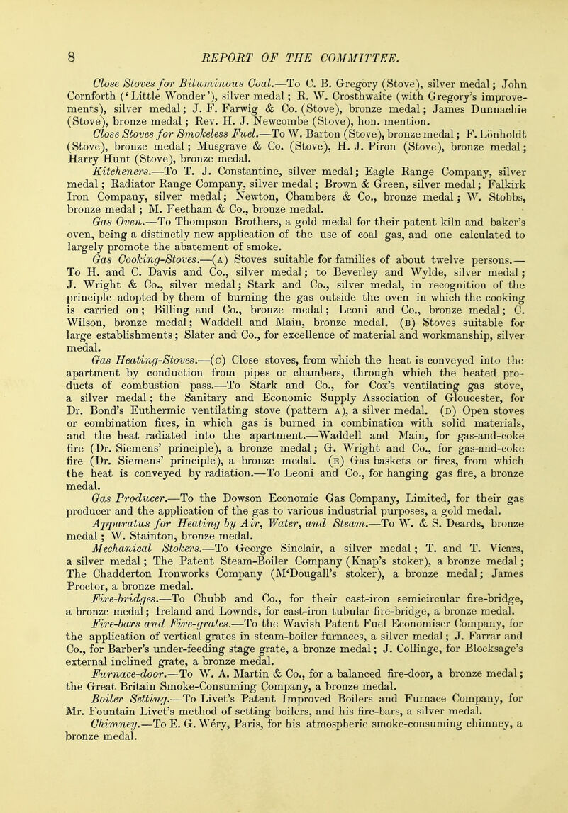 Close Stoves for Bituminous Coal.—To C. B. Gregory (Stove), silver medal; John Cornforth ('Little Wonder'), silver medal; E. W. Crosthwaite (with Gregory's improve- ments), silver medal; J. F. Farwig & Co. (Stove), bronze medal; James Dunnachie (Stove), bronze medal; Eev. H. J. Newcombe (Stove), hon. mention. Close Stoves for Smokeless Fuel.—To W. Barton (Stove), bronze medal; F. Lonholdt (Stove), bronze medal; Musgrave & Co. (Stove), H. J. Piron (Stove), bronze medal; Harry Hunt (Stove), bronze medal. Kitcheners.—To T. J. Constantine, silver medal; Eagle Eange Company, silver- medal ; Eadiator Eange Company, silver medal; Brown & Green, silver medal; Falkirk Iron Company, silver medal; Newton, Chambers & Co., bronze medal; W. Stobbs, bronze medal; M. Feetham & Co., bronze medal. Gas Oven.—To Thompson Brothers, a gold medal for their patent kiln and baker's oven, being a distinctly new application of the use of coal gas, and one calculated to largely promote the abatement of smoke. Gas Cooking-Stoves.—(a) Stoves suitable for families of about twelve persons.— To H. and C. Davis and Co., silver medal; to Beverley and Wylde, silver medal; J. Wright & Co., silver medal; Stark and Co., silver medal, in recognition of the principle adopted by them of burning the gas outside the oven in which the cooking is carried on; Billing and Co., bronze medal; Leoni and Co., bronze medal; C. Wilson, bronze medal; Waddell and Main, bronze medal, (b) Stoves suitable for large establishments; Slater and Co., for excellence of material and workmanship, silver medal. Gas Heating-Stoves.—(c) Close stoves, from which the heat is conveyed into the apartment by conduction from pipes or chambers, through which the heated pro- ducts of combustion pass.—To Stark and Co., for Cox's ventilating gas stove, a silver medal; the Sanitary and Economic Supply Association of Gloucester, for Dr. Bond's Euthermic ventilating stove (pattern a), a silver medal, (d) Open stoves or combination fires, in which gas is burned in combination with solid materials, and the heat radiated into the apartment.—Waddell and Main, for gas-and-coke fire (Dr. Siemens' principle), a bronze medal; G. Wright and Co., for gas-and-coke fire (Dr. Siemens' principle), a bronze medal, (e) Gas baskets or fires, from which the heat is conveyed by radiation.—To Leoni and Co., for hanging gas fire, a bronze medal. Gas Producer.—To the Dowson Economic Gas Company, Limited, for their gas producer and the application of the gas to various industrial purposes, a gold medal. Apparatus for Heating by Air, Water, and Steam.—-To W. & S. Deards, bronze medal; W. Stainton, bronze medal. Mechanical Stokers.—To George Sinclair, a silver medal; T. and T. Vicars, a silver medal; The Patent Steam-Boiler Company (Knap's stoker), a bronze medal; The Chadderton Ironworks Company (M'Dougall's stoker), a bronze medal; James Proctor, a bronze medal. Fire-bridges.—To Chubb and Co., for their cast-iron semicircular fire-bridge, a bronze medal; Ireland and Lownds, for cast-iron tubular fire-bridge, a bronze medal. Fire-bars and Fire-grates.—To the Wavish Patent Fuel Economiser Company, for the application of vertical grates in steam-boiler furnaces, a silver medal; J. Farrar and Co., for Barber's under-feeding stage grate, a bronze medal; J. Collinge, for Blocksage's external inclined grate, a bronze medal. Furnace-door.—To W. A. Martin & Co., for a balanced fire-door, a bronze medal; the Great Britain Smoke-Consuming Company, a bronze medal. Boiler Setting.—To Livet's Patent Improved Boilers and Furnace Company, for Mr. Fountain Livet's method of setting boilers, and his fire-bars, a silver medal. Chimney.—To E. G. Wery, Paris, for his atmospheric smoke-consuming chimney, a