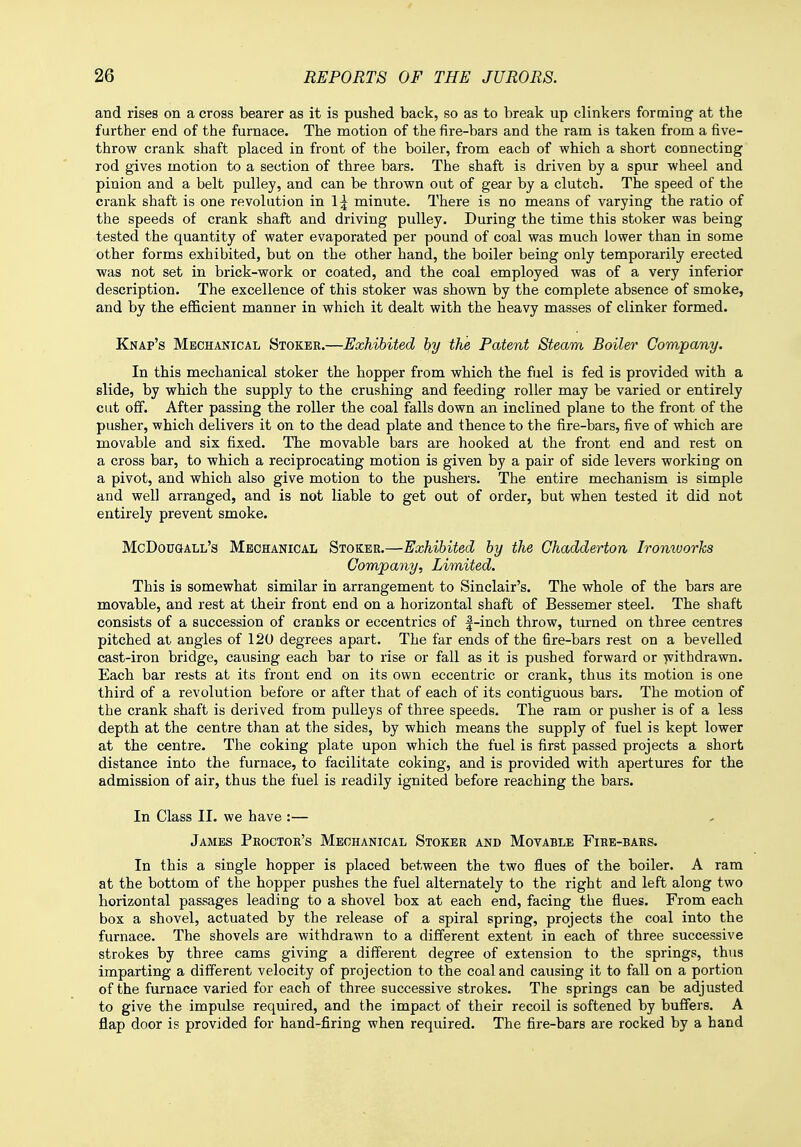 and rises on a cross bearer as it is pushed back, so as to break up clinkers forming at the further end of the furnace. The motion of the fire-bars and the ram is taken from a five- throw crank shaft placed in front of the boiler, from each of which a short connecting rod gives motion to a section of three bars. The shaft is driven by a spur wheel and pinion and a belt pulley, and can be thrown out of gear by a clutch. The speed of the crank shaft is one revolution in 1^ minute. There is no means of varying the ratio of the speeds of crank shaft and driving pulley. During the time this stoker was being tested the quantity of water evaporated per pound of coal was much lower than in some other forms exhibited, but on the other hand, the boiler being only temporarily erected was not set in brick-work or coated, and the coal employed was of a very inferior description. The excellence of this stoker was shown by the complete absence of smoke, and by the efficient manner in which it dealt with the heavy masses of clinker formed. Knap's Mechanical Stoker.—Exhibited by the Patent Steam Boiler Company. In this mechanical stoker the hopper from which the fuel is fed is provided with a slide, by which the supply to the crushing and feeding roller may be varied or entirely cut off. After passing the roller the coal falls down an inclined plane to the front of the pusher, which delivers it on to the dead plate and thence to the fire-bars, five of which are movable and six fixed. The movable bars are hooked at the front end and rest on a cross bar, to which a reciprocating motion is given by a pair of side levers working on a pivot, and which also give motion to the pushers. The entire mechanism is simple and well arranged, and is not liable to get out of order, but when tested it did not entirely prevent smoke. McDougall's Mechanical Stoker.—Exhibited by the Chadderton Iromoorks Company, Limited. This is somewhat similar in arrangement to Sinclair's. The whole of the bars are movable, and rest at their front end on a horizontal shaft of Bessemer steel. The shaft consists of a succession of cranks or eccentrics of f-inch throw, turned on three centres pitched at angles of 120 degrees apart. The far ends of the fire-bars rest on a bevelled cast-iron bridge, causing each bar to rise or fall as it is pushed forward or withdrawn. Each bar rests at its front end on its own eccentric or crank, thus its motion is one third of a revolution before or after that of each of its contiguous bars. The motion of the crank shaft is derived from pulleys of three speeds. The ram or pusher is of a less depth at the centre than at the sides, by which means the supply of fuel is kept lower at the centre. The coking plate upon which the fuel is first passed projects a short distance into the furnace, to facilitate coking, and is provided with apertures for the admission of air, thus the fuel is readily ignited before reaching the bars. In Class II. we have :— James Proctor's Mechanical Stoker and Movable Fire-bars. In this a single hopper is placed between the two flues of the boiler. A ram at the bottom of the hopper pushes the fuel alternately to the right and left along two horizontal passages leading to a shovel box at each end, facing the flues. From each box a shovel, actuated by the release of a spiral spring, projects the coal into the furnace. The shovels are withdrawn to a different extent in each of three successive strokes by three cams giving a different degree of extension to the springs, thus imparting a different velocity of projection to the coal and causing it to fall on a portion of the furnace varied for each of three successive strokes. The springs can be adjusted to give the impulse required, and the impact of their recoil is softened by buffers. A flap door is provided for hand-firing when required. The fire-bars are rocked by a hand