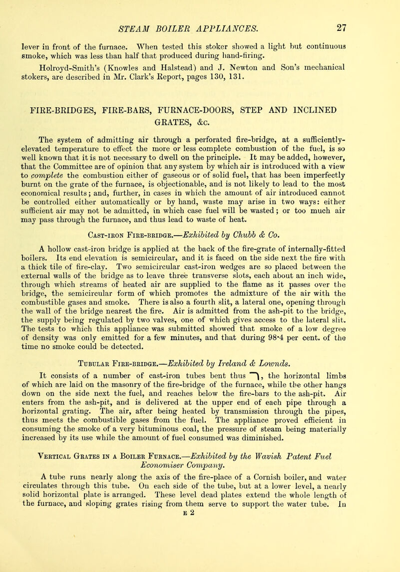 lever in front of the furnace. When tested this stoker showed a light but continuous smoke, which was less than half that produced during hand-tiring. Holroyd-Smith's (Knowles and Halstead) and J. Newton and Son's mechanical stokers, are described in Mr. Clark's Keport, pages 130, 131. FIRE-BRIDGES, FIRE-BARS, FURNACE-DOORS, STEP AND INCLINED GRATES, &c. The system of admitting air through a perforated fire-bridge, at a sufficiently- elevated temperature to effect the more or less complete combustion of the fuel, is so well known that it is not necessary to dwell on the principle. It may be added, however, that the Committee are of opinion that any system by which air is introduced with a view to complete the combustion either of gaseous or of solid fuel, that has been imperfectly burnt on the grate of the furnace, is objectionable, and is not likely to lead to the most economical results; and, further, in cases in which the amount of air introduced cannot be controlled either automatically or by hand, waste may arise in two ways: either sufficient air may not be admitted, in which case fuel will be wasted; or too much air may pass through the furnace, and thus lead to waste of heat. Cast-iron Fire-bridge.—Exhibited by Chubb & Co. A hollow cast-iron bridge is applied at the back of the fire-grate of internally-fitted boilers. Its end elevation is semicircular, and it is faced on the side next the fire with a thick tile of fire-clay. Two semicircular cast-iron wedges are so placed between the external walls of the bridge as to leave three transverse slots, each about an inch wide, through which streams of heated air are supplied to the flame as it passes over the bridge, the semicircular form of which promotes the admixture of the air with the combustible gases and smoke. There is also a fourth slit, a lateral one, opening through the wall of the bridge nearest the fire. Air is admitted from the ash-pit to the bridge, the supply being regulated by two valves, one of which gives access to the lateral slit. The tests to which this appliance was submitted showed that smoke of a low degree of density was only emitted for a few minutes, and that during 98*4 per cent, of the time no smoke could be detected. Tubular Fire-bridge.—Exhibited by Ireland & Loivnds. It consists of a number of cast-iron tubes bent thus \, the horizontal limbs of which are laid on the masonry of the fire-bridge of the furnace, while the other hangs down on the side next the fuel, and reaches below the fire-bars to the ash-pit. Air enters from the ash-pit, and is delivered at the upper end of each pipe through a horizontal grating. The air, after being heated by transmission through the pipes, thus meets the combustible gases from the fuel. The appliance proved efficient in consuming the smoke of a very bituminous coal, the pressure of steam being materially increased by its use while the amount of fuel consumed was diminished. Vertical Grates in a Boiler Furnace.—Exhibited by the Wavish Patent Fuel Economiser Company. A tube runs nearly along the axis of the fire-place of a Cornish boiler, and water circulates through this tube. On each side of the tube, but at a lower level, a nearly solid horizontal plate is arranged. These level dead plates extend the whole length of the furnace, and sloping grates rising from them serve to support the water tube. In E 2