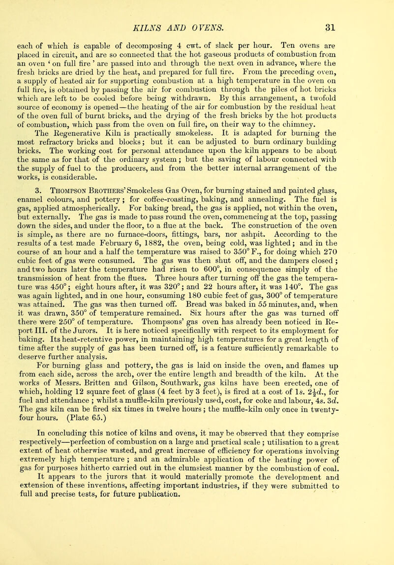 each of which is capable of decomposing 4 cwt. of slack per hour. Ten ovens are placed in circuit, and are so connected that the hot gaseous products of combustion from an oven 4 on full tire' are passed into and through the next oven in advance, where the fresh bricks are dried by the heat, and prepared for full lire. From the preceding oven, a supply of heated air for supporting combustion at a high temperature in the oven on full fire, is obtained by passing the air for combustion through the piles of hot bricks which are left to be cooled before being withdrawn. By this arrangement, a twofold source of economy is opened—the heating of the air for combustion by the residual heat of the oven full of burnt bricks, and the drying of the fresh bricks by the hot products of combustion, which pass from the oven on full fire, on their way to the chimney. The Kegenerative Kiln is practically smokeless. It is adapted for burning the most refractory bricks and blocks; but it can be adjusted to burn ordinary budding bricks. The working cost for personal attendance upon the kiln appears to be about the same as for that of the ordinary system; but the saving of labour connected with the supply of fuel to the producers, and from the better internal arrangement of the works, is considerable. 3. Thompson Brothers' Smokeless Gras Oven, for burning stained and painted glass, enamel colours, and pottery; for coffee-roasting, baking, and annealing. The fuel is gas, applied atmospherically. For baking bread, the gas is applied, not within the oven, but externally. The gas is made to pass round the oven, commencing at the top, passing down the sides, and under the floor, to a flue at the back. The construction of the oven is simple, as there are no furnace-doors, fittings, bars, nor ashpit. According to the results of a test made February 6, 1882, the oven, being cold, was lighted; and in the course of an hour and a half the temperature was raised to 350° F., for doing which 270 cubic feet of gas were consumed. The gas was then shut off, and the dampers closed ; and two hours later the temperature had risen to 600°, in consequence simply of the transmission of heat from the flues. Three hours after turning off the gas the tempera- ture was 450°; eight hours after, it was 320°; and 22 hours after, it was 140°. The gas was again lighted, and in one hour, consuming 180 cubic feet of gas, 300° of temperature was attained. The gas was then turned off. Bread was baked in 55 minutes, and, when it was drawn, 350° of temperature remained. Six hours after the gas was turned off there were 250° of temperature. Thompsons' gas oven has already been noticed in Be- port III. of the Jurors. It is here noticed specifically with respect to its employment for baking. Its heat-retentive power, in maintaining high temperatures for a great length of time after the supply of gas has been turned off, is a feature sufficiently remarkable to deserve further analysis. For burning glass and pottery, the gas is laid on inside the oven, and flames up from each side, across the arch, over the entire length and breadth of the kiln. At the works of Messrs. Britten and Gilson, Southwark, gas kilns have been erected, one of which, holding 12 square feet of glass (4 feet by 3 feet), is fired at a cost of Is. 2^d., for fuel and attendance ; whilst a muffle-kiln previously used, cost, for coke and labour, 4s. 3d. The gas kiln can be fired six times in twelve hours; the muffle-kiln only once in twenty- four hours. (Flate 65.) In concluding this notice of kilns and ovens, it may be observed that they comprise respectively—perfection of combustion on a large and practical scale ; utilisation to a great extent of heat otherwise wasted, and great increase of efficiency for operations involving extremely high temperature ; and an admirable application of the heating power of gas for purposes hitherto carried out in the clumsiest manner by the combustion of coal. It appears to the jurors that it would materially promote the development and extension of these inventions, affecting important industries, if they were submitted to full and precise tests, for future publication.